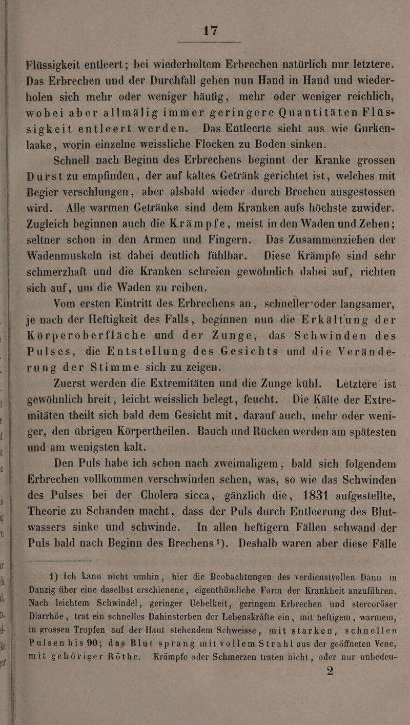 Flüssigkeit entleert; bei wiederholtem Erbrechen natürlich nur letztere. Das Erbrechen und der Durchfall gehen nun Hand in Hand und wieder- holen sich mehr oder weniger häufig, mehr oder weniger reichlich, wobei aber allmälig immer geringere Quantitäten Flüs- sigkeit entleert werden. Das Entleerte sieht aus wie Gurken- laake, worin einzelne weissliche Flocken zu Boden sinken. Schnell nach Beginn des Erbrechens beginnt der Kranke grossen Durst zu empfinden, der auf kaltes Getränk gerichtet ist, welches mit Begier verschlungen, aber alsbald wieder ‚durch Brechen ausgestossen wird. Alle warmen Getränke sind dem Kranken aufs höchste zuwider. Zugleich beginnen auch die Krämpfe, meist in den Waden und Zehen; seltner schon in den Armen und Fingern. Das Zusammenziehen der Wadenmuskeln ist dabei deutlich fühlbar. Diese Krämpfe sind sehr schmerzhaft und die Kranken schreien gewöhnlich dabei auf, richten sich auf, um die Waden zu reiben. Vom ersten Eintritt des Erbrechens an, schneller-oder langsamer, je nach der Heftigkeit des Falls, beginnen nun die Erkältung der Körperoberfläche und der Zunge, das Schwinden des Pulses, die Entstellung des Gesichts und die Verände- rung der Stimme sich zu zeigen. Zuerst werden die Extremitäten und die Zunge kühl. Letztere’ ist gewöhnlich breit, leicht weisslich belegt, feucht. Die Kälte der Extre- mitäten theilt sich bald dem Gesicht mit, darauf auch, mehr oder weni- ger, den übrigen Körpertheilen. Bauch und Rücken werden am spätesten und am wenigsten kalt. Den Puls habe ich schon nach zweimaligem, bald sich folgendem Erbrechen vollkommen verschwinden sehen, was, so wie das Schwinden des Pulses bei der Cholera sicca, gänzlich die, 1831 aufgestellte, Theorie zu Schanden macht, dass der Puls durch Entleerung des Blut- wassers sinke und schwinde. In allen heftigern Fällen schwand der Puls bald nach Beginn des Brechens!). Deshalb waren aber diese Fälle 4) Ich kann nicht umhin, hier die Beobachtungen des verdienstvollen Dann in Danzig über eine daselbst erschienene, eigenthümliche Form der Krankheit anzuführen, Nach leichtem Schwindel, geringer Uebelkeit ‚ geringem Erbrechen und stercoröser Diarrhöe , trat ein schnelles Dahinsterben der Lebenskräfte ein, mit heftigem,, warmem, in grossen Tropfen auf der Haut stehendem Schweisse, mit starken, schnellen Pulsen bis 90; das Blut sprang mit vollem Strahl aus der geöffneten Vene, mit gehöriger Röthe. Krämpfe oder Schmerzen traten nicht, oder nur unbedeu- 2