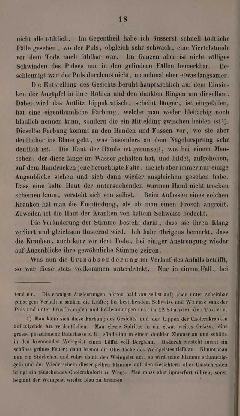 nicht alle tödtlich. Im Gegentheil habe ich äusserst schnell tödtliche Fälle gesehen, wo der Puls, obgleich sehr schwach, eine Viertelstunde vor dem Tode noch fühlbar war. Im Ganzen aber ist nicht völliges Schwinden des Pulses nur in den gelindern Fällen bemerkbar. Be- schleunigt war der Puls durchaus nicht, manchmal eher etwas langsamer. Die Entstellung des Gesichts beruht hauptsächlich auf dem Einsin- ken der Augäpfel in ihre Höhlen und den dunklen Ringen um dieselben. Dabei wird das Antlitz hippokratisch, scheint länger, ist eingefallen, hat eine eigenthümliche Färbung, welche man weder bleifarbig noch bläulich nennen kann, sondern die ein Mittelding zwischen beiden ist). Dieselbe Färbung kommt an den Händen und Füssen vor, wo sie aber deutlicher ins Blaue geht, was besonders an dem Nägelursprung sehr deutlich ist. Die Haut der Hände ist gerunzelt, wie bei einem Men- schen, der diese lange im Wasser gehalten hat, und bildet, aufgehoben, auf dem Handrücken jene berüchtigte Falte, die ich aber immer nur einige Augenblicke stehen und sich dann wieder ausgleichen gesehen habe. scheinen kann, versteht sich von selbst. Beim Anfassen eines solchen Kranken hat man die Empfindung, als ob man einen Frosch angreift. Zuweilen ist die Haut der Kranken von kaltem Schweiss bedeckt. Die Veränderung der Stimme besteht darin, dass sie ihren Klang verliert und gleichsam flüsternd wird. Ich habe übrigens bemerkt, dass die Kranken, auch kurz vor dem Tode, bei einiger Anstrengung wieder auf Augenblicke ihre gewöhnliche Stimme zeigen. Was nun die Urinabsonderung im Verlauf des Anfalls betrifft, so war diese stets vollkommen unterdrückt. Nur in einem Fall, bei tend ein. Die etwaigen Ausleerungen hörten bald von selbst auf; aber unter scheinbar günstigem Verhalten sanken die Kräfte; bei bestehendem Schweiss und Wärme sank der Puls und unter Brustkrämpfen und Beklemmungen trat in 12- Stunden der Todein. 4) Man kann sich diese Färbung des Gesichts und der Lippen der Cholerakranken auf folgende Art verdeutlichen. Man giesse Spiritus in ein eiwas weites Gefäss, eine grosse porzellanene Untertasse z.B., zünde ihn in einem dunklen Zimmer an und schütte in den brennenden Weingeist einen Löffel voll Bergblau. Dadurch entsteht zuerst ein schönes grünes Feuer; dann brennt die Oberfläche des Weingeistes tiefblau. Nimmt man nun ein Stöckchen und rührt damit den Weingeist um, so wird seine Flamme schmutzig- | gelb und der Wiederschein dieser gelben Flamme auf den Gesichtern aller Umstehenden | bringt ein täuschendes Cholerakolorit zu Wege. Man muss aber immerfort rühren, sonst | beginnt der Weingeist wieder blau zu brennen ; Pe