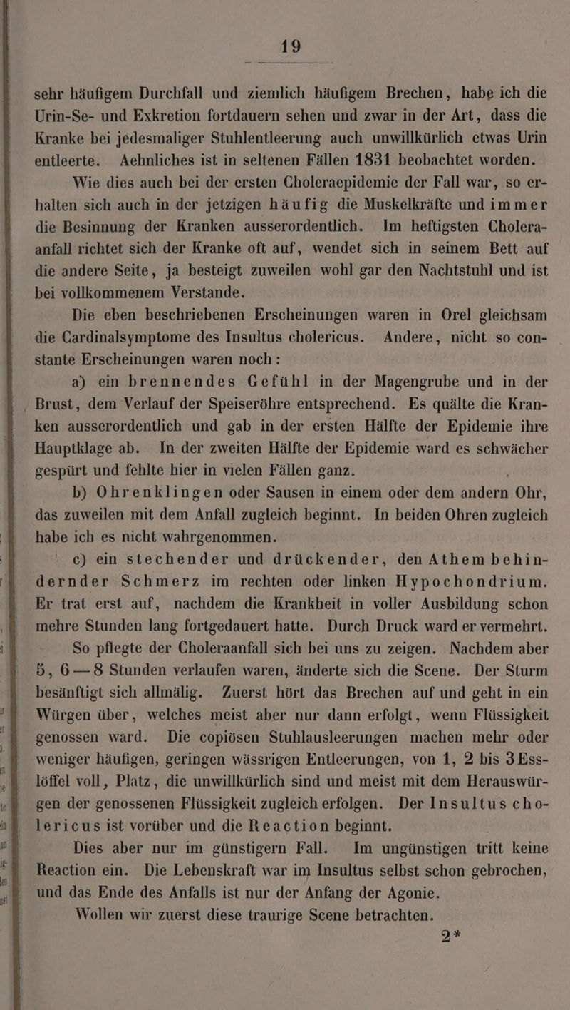 sehr häufigem Durchfall und ziemlich häufigem Brechen, habe ich die Urin-Se- und Exkretion fortdauern sehen und zwar in der Art, dass die Kranke bei jedesmaliger Stuhlentleerung auch unwillkürlich etwas Urin entleerte. Aehnliches ist in seltenen Fällen 1831 beobachtet worden. Wie dies auch bei der ersten Gholeraepidemie der Fall war, so er- halten sich auch in der jetzigen häufig die Muskelkräfte und immer die Besinnung der Kranken ausserordentlich. Im heftigsten Cholera- anfall richtet sich der Kranke oft auf, wendet sich in seinem Bett auf die andere Seite, ja besteigt zuweilen wohl gar den Nachtstuhl und ist bei vollkommenem Verstande. Die eben beschriebenen Erscheinungen waren in Orel gleichsam die Gardinalsymptome des Insultus cholericus. Andere, nicht so con- stante Erscheinungen waren noch: a) ein brennendes Gefühl in der Magengrube und in der ken ausserordentlich und gab in der ersten Hälfte der Epidemie ihre Hauptklage ab. In der zweiten Hälfte der Epidemie ward es schwächer gespürt und fehlte hier in vielen Fällen ganz, b) Ohrenklingen oder Sausen in einem oder dem a Ohr, das zuweilen mit dem Anfall zugleich beginnt. In beiden Ohren zugleich habe ich es nicht wahrgenommen. c) ein stechender und drückender, den Athem behin- dernder Schmerz im rechten oder linken Hypochondrium. Er trat erst auf, nachdem die Krankheit in voller Ausbildung schon mehre Stunden lang fortgedauert hatte. Durch Druck ward er vermehrt. So pflegte der Choleraanfall sich bei uns zu zeigen. Nachdem aber 5, 6— 8 Stunden verlaufen waren, änderte sich die Scene. Der Sturm besänftigt sich allmälig. Zuerst hört das Brechen auf und geht in ein Würgen über, welches meist aber nur dann erfolgt, wenn Flüssigkeit genossen ward. Die copiösen Stuhlausleerungen machen mehr oder weniger häufigen, geringen wässrigen Entleerungen, von 1, 2 bis 3 Ess- löffel voll, Platz, die unwillkürlich sind und meist mit dem Herauswür- gen der genossenen Flüssigkeit zugleich erfolgen. Der Insultus cho- lericus ist vorüber und die Reaction beginnt. Dies aber nur ım günstigern Fall. Im ungünstigen tritt keine Reaction ein. Die Lebenskraft war im Insultus selbst schon gebrochen, und das Ende des Anfalls ist nur der Anfang der Agonie. Wollen wir zuerst diese traurige Scene betrachten. 2*