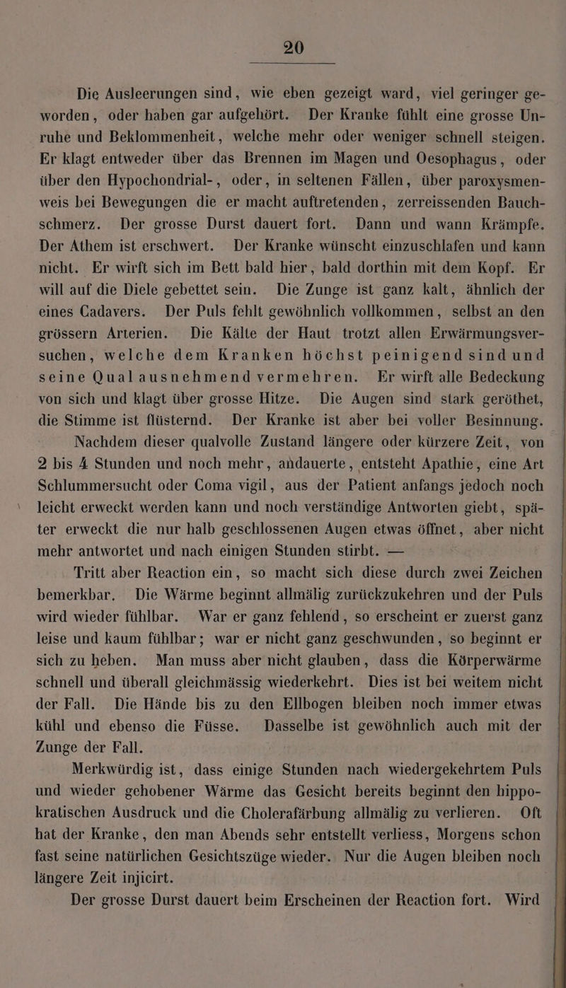Die Ausleerungen sind, wie eben gezeigt ward, viel geringer ge- worden, oder haben gar aufgehört. Der Kranke fühlt eine grosse Un- ruhe und Beklommenheit, welche mehr oder weniger schnell steigen. Er klagt entweder über das Brennen im Magen und Oesophagus, oder über den Hypochondrial-, oder, in seltenen Fällen, über paroxysmen- weis bei Bewegungen die er macht auftretenden, zerreissenden Bauch- schmerz. Der grosse Durst dauert fort. Dann und wann Krämpfe. Der Athem ist erschwert. Der Kranke wünscht einzuschlafen und kann nicht. Er wirft sich im Bett bald hier, bald dorthin mit dem Kopf. Er will auf die Diele gebettet sein. Die Zunge ist ganz kalt, ähnlich der eines Gadavers. Der Puls fehlt gewöhnlich vollkommen, selbst an den grössern Arterien. Die Kälte der Haut trotzt allen Erwärmungsver- suchen, welche dem Kranken höchst peinigend sind und seine Qualausnehmend vermehren. Er wirft alle Bedeckung von sich und klagt über grosse Hitze. Die Augen sind stark geröthet, die Stimme ist flüsternd. Der Kranke ist aber bei voller Besinnung. Nachdem dieser qualvolle Zustand längere oder kürzere Zeit, von. 2 bis 4 Stunden und noch mehr, andauerte, entsteht Apathie, eine Art Schlummersucht oder Goma vigil, aus der Patient anfangs jedoch noch leicht erweckt werden kann und noch verständige Antworten giebt, spä- ter erweckt die nur halb geschlossenen Augen etwas öffnet, aber nicht mehr antwortet und nach einigen Stunden stirbt. — Tritt aber Reaction ein, so macht sich diese durch zwei Zeichen bemerkbar, Die Wärme beginnt allmälig zurückzukehren und der Puls wird wieder fühlbar. War er ganz fehlend, so erscheint er zuerst ganz leise und kaum fühlbar; war er nicht ganz geschwunden, so beginnt er sich zu heben. Man muss aber nicht glauben, dass die Körperwärme schnell und überall gleichmässig wiederkehrt. Dies ist bei weitem nicht der Fall. Die Hände bis zu den Ellbogen bleiben noch immer etwas kühl und ebenso die Füsse. Dasselbe ist gewöhnlich auch mit der Zunge der Fall. Merkwürdig ist, dass einige Stunden nach wiedergekehrtem Puls und wieder gehobener Wärme das Gesicht bereits beginnt den hippo- kratischen Ausdruck und die Cholerafärbung allmälig zu verlieren. Oft hat der Kranke, den man Abends sehr entstellt verliess, Morgens schon fast seine natürlichen Gesichtszüge wieder. Nur die Augen bleiben noch längere Zeit injicirt. | Der grosse Durst dauert beim Erscheinen der Reaction fort. Wird