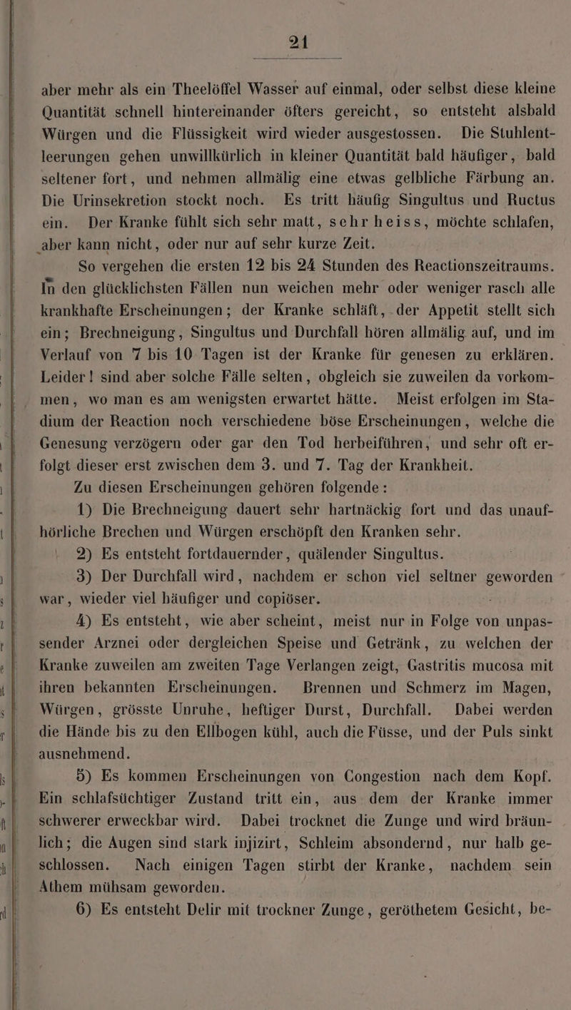 aber mehr als ein Theelöffel Wasser auf einmal, oder selbst diese kleine Quantität schnell hintereinander öfters gereicht, so entsteht alsbald Würgen und die Flüssigkeit wird wieder ausgestossen. Die Stuhlent- leerungen gehen unwillkürlich in kleiner Quantität bald häufiger, bald seltener fort, und nehmen allmälig eine etwas gelbliche Färbung an. Die Urinsekretion stockt noch. Es tritt häufig Singultus und Ructus ein. Der Kranke fühlt sich sehr matt, sehr heiss, möchte schlafen, ‚aber kann nicht, oder nur auf sehr kurze Zeit. So vergehen die ersten 12 bis 24 Stunden des Reactionszeitraums. In den glücklichsten Fällen nun weichen mehr oder weniger rasch alle krankhafte Erscheinungen; der Kranke schläft, der Appetit stellt sich ein; Brechneigung, Singultus und Durchfall hören allmälig auf, und im Verlauf von 7 bis 10 Tagen ist der Kranke für genesen zu erklären. Leider ! sind aber solche Fälle selten, obgleich sie zuweilen da vorkom- men, wo man es am wenigsten erwartet hätte. Meist erfolgen im Sta- dium der Reaction noch verschiedene böse Erscheinungen , welche die Genesung verzögern oder gar den Tod herbeiführen, und sehr oft er- folgt dieser erst zwischen dem 3. und 7. Tag der Krankheit. Zu diesen Erscheinungen gehören folgende: 1) Die Brechneigung dauert sehr hartnäckig fort und das unauf- hörliche Brechen und Würgen erschöpft den Kranken sehr. 2) Es entsteht fortdauernder, quälender Singultus. 3) Der Durchfall wird, nachdem er schon viel seltner geworden war, wieder viel häufiger und copiöser. A) Es entsteht, wie aber scheint, meist nur in Folge von unpas- sender Arznei oder dergleichen Speise und Getränk, zu welchen der Kranke zuweilen am zweiten Tage Verlangen zeigt, Gastritis mucosa mit ihren bekannten Erscheinungen. Brennen und Schmerz im Magen, Würgen, grösste Unruhe, heftiger Durst, Durchfall. Dabei werden die Hände bis zu den Ellbogen kühl, auch die Füsse, und der Puls sinkt ausnehmend. 5) Es kommen Erscheinungen von Congestion nach dem Kopf. Ein schlafsüchtiger Zustand tritt ein, aus dem der Kranke immer schwerer erweckbar wird. Dabei trocknet die Zunge und wird bräun- lich; die Augen sind stark injizirt, Schleim absondernd, nur halb ge- schlossen. Nach einigen Tagen stirbt der Kranke, nachdem sein Athem mühsam geworden. 6) Es entsteht Delir mit trockner Zunge, geröthetem Gesicht, be-