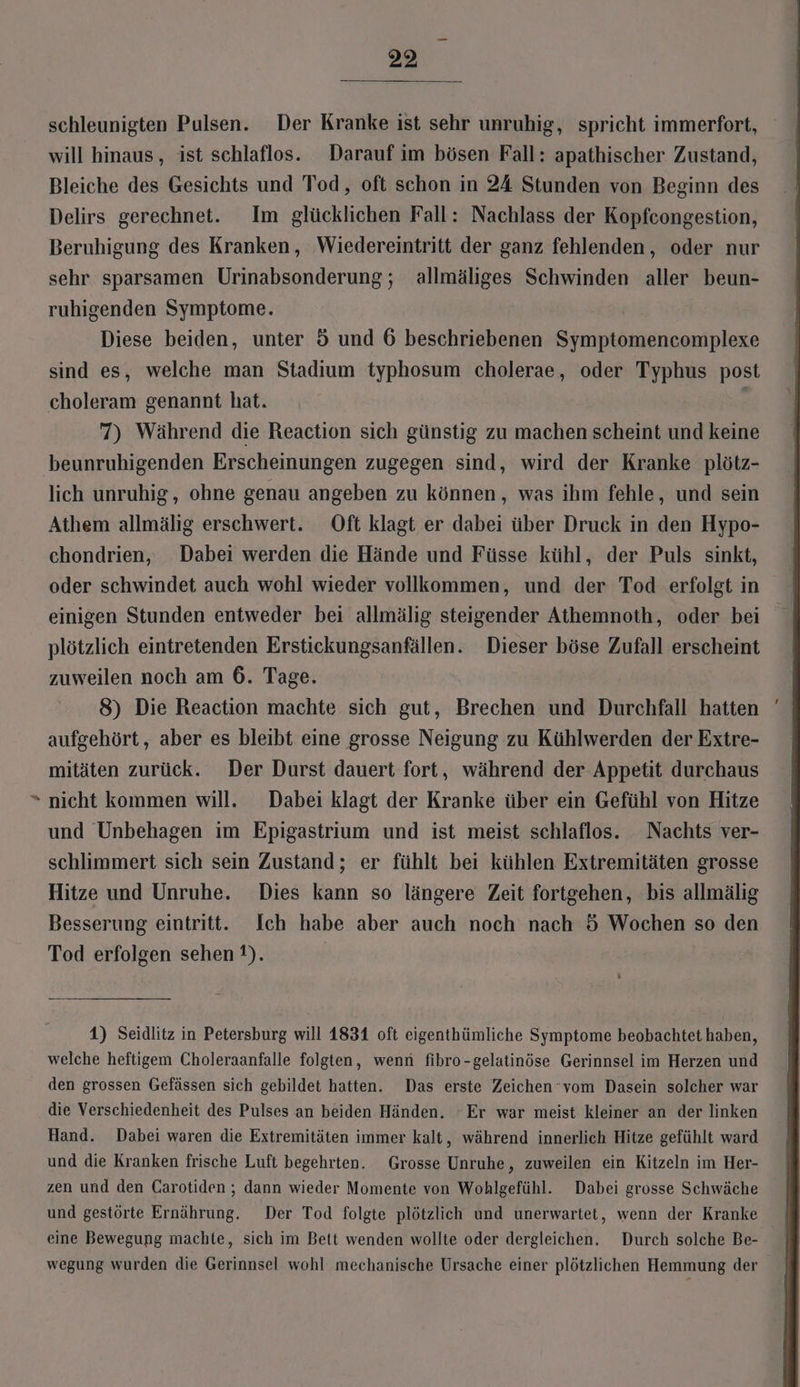 5 schleunigten Pulsen. Der Kranke ist sehr unruhig, spricht immerfort, will hinaus, ist schlaflos. Darauf im bösen Fall: apathischer Zustand, Bleiche des Gesichts und Tod, oft schon in 24 Stunden von Beginn des Delirs gerechnet. Im glücklichen Fall: Nachlass der Kopfcongestion, Beruhigung des Kranken, Wiedereintritt der ganz fehlenden, oder nur sehr sparsamen Urinabsonderung; allmäliges Schwinden aller beun- ruhigenden Symptome. Diese beiden, unter 5 und 6 beschriebenen Symptomencomplexe sind es, welche man Stadium typhosum cholerae, oder Typhus post choleram genannt hat. 7) Während die Reaction sich günstig zu machen scheint und keine lich unruhig, ohne genau angeben zu können, was ihm fehle, und sein Athem allmälig erschwert. Oft klagt er dabei über Druck in den Hypo- chondrien, Dabei werden die Hände und Füsse kühl, der Puls sinkt, oder schwindet auch wohl wieder vollkommen, und der Tod erfolgt in einigen Stunden entweder bei allmälig steigender Athemnoth, oder bei plötzlich eintretenden Erstickungsanfällen. Dieser böse Zufall erscheint zuweilen noch am 6. Tage. 8) Die Reaction machte sich gut, Brechen und Durchfall hatten aufgehört, aber es bleibt eine grosse Neigung zu Kühlwerden der Extre- mitäten zurück. Der Durst dauert fort, während der Appetit durchaus nicht kommen will. Dabei klagt der Kranke über ein Gefühl von Hitze und Unbehagen im Epigastrium und ist meist schlaflos. Nachts ver- schlimmert sich sein Zustand; er fühlt bei kühlen Extremitäten grosse Hitze und Unruhe. Dies kann so längere Zeit fortgehen, bis allmälig Besserung eintritt. Ich habe aber auch noch nach 5 Wochen so den Tod erfolgen sehen ?). | 1) Seidlitz in Petersburg will 1831 oft eigenthümliche Symptome beobachtet haben, welche heftigem Choleraanfalle folgten, wenn fibro-gelatinöse Gerinnsel im Herzen und den grossen Gefässen sich gebildet hatten. Das erste Zeichen’vom Dasein solcher war die Verschiedenheit des Pulses an beiden Händen. Er war meist kleiner an der linken Hand. Dabei waren die Extremitäten immer kalt, während innerlich Hitze gefühlt ward und die Kranken frische Luft begehrten. Grosse Unruhe, zuweilen ein Kitzeln im Her- zen und den Carotiden ; dann wieder Momente von Wohlgefühl. Dabei grosse Schwäche eine Bewegung machte, sich im Bett wenden wollte oder dergleichen. Durch solche Be- wegung wurden die Gerinnsel wohl: mechanische Ursache einer plötzlichen Hemmung der
