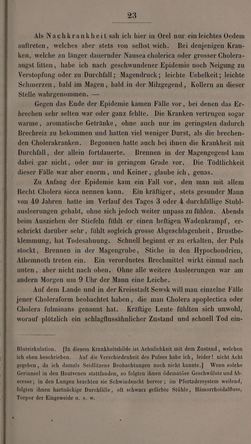 Als Nachkrankheit sah ich hier in Orel nur ein leichtes Oedem auftreten, welches aber stets von selbst wich. Bei denjenigen Kran- ken, welche an länger dauernder Nausea cholerica oder grosser Cholera- angst litten, habe ich nach geschwundener Epidemie noch Neigung zu Verstopfung oder zu Durchfall; Magendruck ; leichte Uebelkeit; leichte Schmerzen, bald im Magen, bald in der Milzgegend, Kollern an dieser Stelle wahrgenommen. — Gegen das Ende der Epidemie kamen Fälle vor, bei denen das Er- brechen sehr selten war oder ganz fehlte. Die Kranken vertrugen sogar warme, aromatische Getränke, ohne auch nur im geringsten dadurch Brechreiz zu bekommen und hatten viel weniger Durst, als die brechen- den Cholerakranken. Begonnen hatte auch bei ihnen die Krankheit mit Durchfall, der allein fortdauerte. Brennen in der Magengegend kam dabei ‘gar nicht, oder nur in geringem Grade vor. Die Tödtlichkeit dieser Fälle war aber enorm, und Keiner, glaube ich, genas. | Zu Anfang der Epidemie kam ein Fall vor, den man mit allem Recht Cholera sicca nennen kann. Ein kräftiger, stets gesunder Mann von 40 Jahren hatte im Verlauf des Tages 3 oder 4 durchfällige Stuhl- ausleerungen gehabt, ohne sich jedoch weiter unpass zu fühlen. Abends beim Ausziehen der Stiefeln fühlt er einen heftigen Wadenkrampf, er- schrickt darüber sehr , fühlt sogleich grosse Abgeschlagenheit , Brustbe- klemmung, hat Todesahnung. Schnell beginnt er zu erkalten, der Puls stockt, Brennen in der Magengrube, Stiche in den Hypochondrien, Athemnoth treten ein. Ein verorduetes Brechmittel wirkt einmal nach unten, aber nicht nach oben. Ohne alle weitere Ausleerungen war am andern Morgen um 9 Uhr der Mann eine Leiche. Auf dem Lande und in der Kreisstadt Sewsk will man einzelne Fälle jener Choleraform beobachtet haben, die man Cholera apoplectica oder Cholera fulminans genannt hat. Kräftige Leute fühlten sich unwohl, worauf plötzlich ein schlagflussähnlicher Zustand und schnell Tod ein- Bluteirkulation. [In diesem Krankheitsbilde ist Aehnlichkeit mit dem Zustand, welchen ich eben beschrieben. Auf die Verschiedenheit des Pulses habe ich, leider! nicht Acht gegeben, da ich damals Seidlitzens Beobachtungen noch nicht kannte.] Wenn solche Gerinnsel in den Hautvenen stattfanden, so folgten ihnen ödematöse Geschwülste und Ab- scesse; in den Lungen brachten sie Schwindsucht hervor ; im Pfortadersystem weilend, folgten ihnen hartnäckige Durchfälle, oft schwarz gefärbte Stühle, Hämorrhoidalfluss, Torpor der Eingeweide u. s. w. \