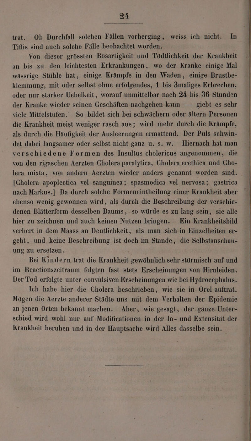 trat. Ob Durchfall solchen Fällen vorherging, weiss ich nicht. In Tiflis sind auch solche Fälle beobachtet worden. Von dieser grössten Bösartigkeit und Tödtlichkeit der Krankheit an bis zu den leichtesten Erkrankungen, wo der Kranke einige Mal wässrige Stühle hat, einige Krämpfe in den Waden, einige Brustbe- klemmung, mit oder selbst ohne erfolgendes, 1 bis 3maliges Erbrechen, oder nur starker Uebelkeit, worauf unmittelbar nach 24 bis 36 Stunden der Kranke wieder seinen Geschäften nachgehen kann — giebt es sehr viele Mittelstufen, So bildet sich bei schwächern oder ältern Personen die Krankheit meist weniger rasch aus; wird mehr durch die Krämpfe, als durch die Häufigkeit der Ausleerungen ermattend. Der Puls schwin- det dabei langsamer oder selbst nicht ganz u. s. w. Hiernach hat man verschiedene Formen des Insultus cholericus angenommen, die von den rigaschen Aerzten Cholera paralytica, Cholera erethica und Cho- [Cholera apoplectica vel sanguinea; spasmodica vel nervosa; gastrica nach Markus.] Da durch solche Formeneintheilung einer Krankheit aber ebenso wenig gewonnen wird, als durch die Beschreibung der verschie- denen Blätterform desselben Baums, -so würde es zu lang sein, sie alle hier zu zeichnen und auch keinen Nutzen bringen. -. Ein Krankheitsbild verhert in dem Maass an Deutlichkeit, als man sich in Einzelheiten er- geht, und keine Beschreibung ist doch im Stande, die Selbstanschau- ung zu ersetzen. ‚ Bei Kindern trat die Krankheit gewöhnlich sehr stürmisch auf und im Reactionszeitraum folgten fast stets Erscheinungen von Hirnleiden. Der Tod erfolgte unter convulsiven Erscheinungen wie bei Hydrocephalus. Ich habe hier die Cholera beschrieben, wie sie in Orel auftrat. Mögen die Aerzte anderer Städte uns mit dem Verhalten der Epidemie an jenen Orten bekannt machen. Aber, wie gesagt, der ganze Unter- schied wird wohl nur auf Modificationen in der In- und Extensität der Krankheit beruhen und in der Hauptsache wird Alles dasselbe sein.
