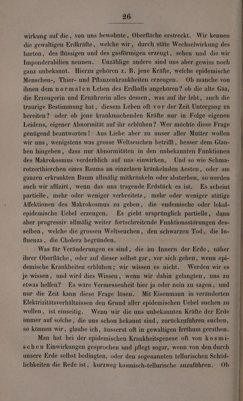wirkung auf die, von uns bewohnte, Oberfläche erstreckt. Wir kennen die gewaltigen Erdkräfte, welche wir, durch stäte Wechselwirkung des harten, des flüssigen und des gasförmigen erzeugt, sehen und die wir Imponderabilien nennen. Unzählige andere sind uns aber gewiss noch ganz unbekannt. Hierzu gehören z. B. jene Kräfte, welche epidemische Menschen-, Thier- und Pflanzenkrankheiten erzeugen. Ob manche von ihnen dem normalen Leben des Erdballs angehören ? ob die alte Gäa, die Erzeugerin und Ernährerin alles dessen, was auf ihr lebt, auch die traurige Bestimmung hat, diesem Leben oft vor der Zeit Untergang zu bereiten? oder ob jene krankmachenden Kräfte nur in Folge eigenen Leidens, eigener Abnormität auf ihr erblühen? Wer möchte diese Frage genügend beantworten! Aus Liebe aber zu unser aller Mutter wollen wir uns, wenigstens was grosse Weltseuchen betrifft, besser dem Glau- ben hingeben, dass nur Abnormitäten in den unbekannten Funktionen des Makrokosmus verderblich auf uns einwirken, Und so wie Schma- rotzerthierchen eines Baums an einzelnen kränkelnden Aesten, oder am ganzen erkrankten Baum allmälig mitkränkeln oder absterben, so werden auch wir affızirt, wenn das uns tragende Erdstück es ist. Es scheint partielle, mehr oder weniger verbreitete, mehr oder weniger stätige Affektionen des Makrokosmus zu geben, die endemische oder lokal- epidemische Uebel erzeugen. Es giebt ursprünglich partielle, dann aber progressiv allmälig weiter fortschreitende Funktionsstörungen des- selben, welche die grossen Weltseuchen, den schwarzen Tod, die In- fluenza, die Cholera begründen. Was für Veränderungen es sind, die im Innern der Erde, näher ihrer Oberfläche, oder auf dieser selbst gar, vor sich gehen, wenn epi- demische Krankheiten erblühen ; wir wissen es nicht. Werden wir es je wissen, und wird dies Wissen, wenn wir dahin gelanglen, uns zu etwas helfen? Es wäre Vermessenheit hier ja oder nein zu sagen, und nur die Zeit kann diese Frage lösen. Mit Eisenmann in veränderten Elektrizitätsverhältnissen den Grund aller epidemischen Uebel suchen zu wollen , ist einseitig. Wenn wir die uns unbekannten Kräfte der Erde immer auf solche, die uns schon bekannt sind, zurückzuführen suchen, so können wir, glaube ich, äusserst oft in gewaltigen Irrthum gerathen. Man hat bei der epidemischen Krankheitsgenese oft von kosmi- schen Einwirkungen gesprochen und pflegt sogar, wenn von den durch unsere Erde selbst bedingten, oder den sogenannten tellurischen Schäd- lichkeiten die Rede ist, kurzweg kosmisch-tellurische anzuführen. Ob