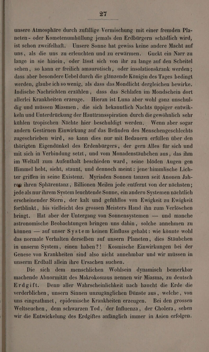 unsere Atmosphäre durch zufällige Vermischung mit einer fremden Pla- neten- oder Kometenumhüllung jemals den Erdbürgern schädlich wird, ist schon zweifelhaft. Unsere Sonne hat gewiss keine andere Macht auf uns, als die uns zu erleuchten und zu erwärmen. Guckt ein Narr zu lange in sie hinein, oder lässt sich von ihr zu lange auf den Scheitel sehen, so kann er freilich amaurotisch, oder insolationskrank werden ; dass aber besondere Uebel durch die glänzende Königin des Tages bedingt werden, glaube ich so wenig, als dass das Mondlicht dergleichen bewirke. Indische Nachrichten erzählen, dass das Schlafen im Mondschein dort allerlei Krankheiten erzeuge. Hieran ist Luna aber wohl ganz unschul- dig und müssen Miasmen, die sich bekanntlich Nachts üppiger entwik- keln und Unterdrückung der Hauttransspiration durch die gewöhnlich sehr kühlen tropischen Nächte hier beschuldigt werden, Wenn aber sogar andern Gestirnen Einwirkung auf das Befinden des Menschengeschlechts zugeschrieben wird, so kann dies nur mit Bedauern erfüllen über den thörigten Eigendünkel des Erdenbürgers, der gern Alles für sich und mit sich in Verbindung setzt, und vom Monadenstäubchen aus, das ihm im Weltall zum Aufenthalt beschieden ward, seine blöden Augen gen Himmel hebt, sieht, staunt, und dennoch meint: jene’himmlische Lich- ter griffen in seine Existenz. Myriaden Sonnen tanzen seit Anonen Jah- rap ihren Sphärentanz , Billionen Meilen jede entfernt von der nächsten; jede als nur ihrem System leuchtende Sonne, ein andern Systemen nächtlich erscheinender Stern, der kalt und gefühllos von Ewigkeit zu Ewigkeit fortblinkt, bis vielleicht des grossen Meisters Hand ihn zum Verlöschen bringt. Hat aber der Untergang von Sonnensystemen — und manche astronomische Beobachtungen bringen uns dahin, solche annehmen zu können — auf unser System keinen Einfluss gehabt : wie könnte wohl das normale Verhalten derselben auf unsern Planeten, dies Stäubchen in unserm System, einen haben?! Kosmische Einwirkungen bei der Genese von Krankheiten sind also nicht annehmbar und wir müssen in unserm Erdball allein ihre Ursachen suchen. Die sich dem menschlichen Wohlsein dynamisch bemerkbar machende Abnormität des Makrokosmus nennen wir Miasma, zu deutsch Erdgift. Denn aller Wahrscheilichkeit nach haucht die Erde die verderblichen,, unsern Sinnen unzugänglichen Dünste aus, welche, von uns eingeathmet, epidemische Krankheiten erzeugen. Bei den grossen Weltseuchen, dem schwarzen Tod, der Influenza, der Cholera, sehen wir die Entwickelung des Erdgiftes anfänglich immer in Asien erfolgen.