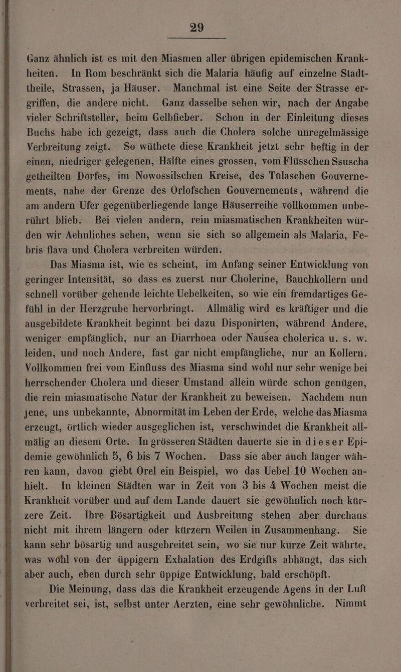 Ganz ähnlich ist es mit den Miasmen aller übrigen epidemischen Krank- heiten. In Rom beschränkt sich die Malaria häufig auf einzelne Stadt- theile, Strassen, ja Häuser. Manchmal ist eine Seite der Strasse er- griffen, die andere nicht. Ganz dasselbe sehen wir, nach der Angabe vieler Schriftsteller, beim Gelbfieber. Schon in der Einleitung dieses Buchs habe ich gezeigt, dass auch die Gholera solche unregelmässige Verbreitung zeigt. So wüthete diese Krankheit jetzt sehr heftig in der einen, niedriger gelegenen, Hälfte eines grossen, vom Flüsschen Ssuscha getheilten Dorfes, im Nowossilschen Kreise, des Tülaschen Gouverne- ments, nahe der Grenze des Orlofschen Gouvernements, während die am andern Ufer gegenüberliegende lange Häuserreihe vollkommen unbe- rührt blieb. Bei vielen andern, rein miasmatischen Krankheiten wür- den wir Aehnliches sehen, wenn sie sich so allgemein als Malaria, Fe- bris flava und Cholera verbreiten würden. Das Miasma ist, wie es scheint, im Anfang seiner Ekriehlohe von geringer Intensität, so dass es zuerst nur CGholerine, Bauchkollern und schnell vorüber gehende leichte Uebelkeiten, so wie ein fremdartiges Ge- fühl in der Herzgrube hervorbringt. Allmälig wird es kräftiger und die ausgebildete Krankheit beginnt bei dazu Disponirten, während Andere, weniger empfänglich, nur an Diarrhoea oder Nausea cholerica u. s. w. leiden, und noch Andere, fast gar nicht empfängliche, nur an Kollern. Vollkommen frei vom Einfluss des Miasma sind wohl nur sehr wenige bei herrschender Cholera und dieser Umstand allein würde schon genügen, die rein miasmatische Natur der Krankheit zu beweisen. Nachdem nun jene, uns unbekannte, Abnormität im Leben der Erde, welche das Miasma erzeugt, örtlich wieder ausgeglichen ist, verschwindet die Krankheit all- mälig an diesem Orte. In grösseren Städten dauerte sie in dieser Epi- demie gewöhnlich 5, 6 bis 7 Wochen. Dass sie aber auch länger wäh- ren kann, davon giebt Orel ein Beispiel, wo das Uebel 10 Wochen an- hielt. In kleinen Städten war in Zeit von 3 bis 4 Wochen meist die Krankheit vorüber und auf dem Lande dauert sie gewöhnlich noch kür- zere Zeit. Ihre Bösartigkeit und Ausbreitung stehen aber durchaus nicht mit ihrem längern oder kürzern Weilen in Zusammenhang. Sie kann sehr bösartig und ausgebreitet sein, wo sie nur kurze Zeit währte, was wohl von der üppigern Exhalation des Erdgifts abhängt, das sich aber auch, eben durch sehr üppige Entwicklung, bald erschöpft. Die Meinung, dass das die Krankheit erzeugende Agens in der Luft verbreitet sei, ist, selbst unter Aerzten, eine sehr gewöhnliche. Nimmt