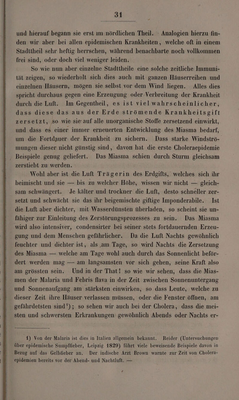 und hierauf begann sie erst ım nördlichen Theil. - Analogien hierzu fin- den wir aber bei allen epidemischen Krankheiten, welche oft in einem Staditheil sehr heftig herrschen, während benachbarte noch vollkommen frei sind, oder doch viel weniger leiden. So wie nun aber einzelne Stadttheile eine solche zeitliche Immuni- tät zeigen, so wiederholt sich dies auch mit ganzen Häuserreihen und einzelnen Häusern, mögen sie selbst vor dem Wind liegen. Alles dies spricht durchaus gegen eine Erzeugung oder Verbreitung der Krankheit durch die Luft. Im Gegentheil, es ist vielwahrscheinlicher, dass diese das aus der Erde strömende Krankheitsgift zersetzt, so wie sie auf alle unorganische Stoffe zersetzend einwirkt,. und dass es einer immer erneuerten Entwicklung des Miasma bedarf, um die Fortdauer der Krankheit zu sichern. Dass starke Windströ- mungen dieser nicht günstig sind, davon hat die erste Choleraepidemie Beispiele genug geliefert. Das Miasma schien durch Sturm gleichsam zerstiebt zu werden. Wohl aber ist die Luft Trägerin des Erdgifts,. welches sich ihr beimischt und sie — bis zu welcher Höhe, wissen wir nicht — gleich- sam schwängert. Je kälter und trockner die Luft, desto schneller zer- setzt und schwächt sie das ihr beigemischte giftige Imponderabile. Ist die Luft aber dichter, mit Wasserdünsten überladen, so scheint sie un- fähiger zur Einleitung des Zerstörungsprozesses zu sein. Das Miasma wird also intensiver, condensirter bei seiner stets fortdauernden Erzeu- gung und dem Menschen gefährlicher. Da die Luft Nachts gewöhnlich feuchter und dichter ist, als ‚am Tage, so wird Nachts die Zersetzung des Miasma — welche am Tage wohl auch durch das Sonnenlicht beför- dert werden mag — am langsamsten vor sich gehen, seine Kraft also am grössten sein. Undin der That! so wie wir sehen, dass die Mias- men der Malaria und Febris flava in der Zeit zwischen Sonnenuntergang und Sonnenaufgang am stärksten einwirken, so dass Leute, welche zu dieser Zeit ihre Häuser verlassen müssen, oder die Fenster öffnen, am gefährdetsten sind'); so sehen wir auch bei der Cholera, dass die mei- sten und schwersten Erkrankungen gewöhnlich Abends oder Nachts er- 1) Von der Malaria ist dies in Italien allgemein bekannt. Reider (Untersuchungen über epidemische Sumpffieber, Leipzig 1829), führt viele beweisende Beispiele davon in Bezug auf das Gelbfieber an. Der indische Arzt Brown warnte zur Zeit von Cholera- epidemien bereits vor der Abend- und Nachtluft. — ze