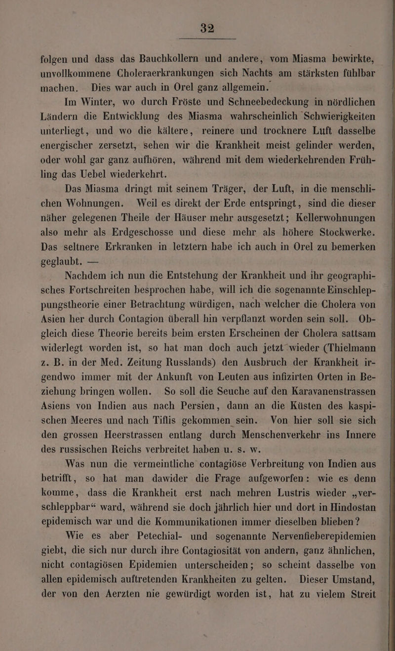 folgen und dass das Bauchkollern und andere, vom Miasma bewirkte, unvollkommene Choleraerkrankungen sich Nachts am stärksten fühlbar machen. Dies war auch in Orel ganz allgemein. Im Winter, wo durch Fröste und Schneebedeckung in nördlichen Ländern die Entwicklung des Miasma wahrscheinlich Schwierigkeiten unterliegt, und wo die kältere, reinere und trocknere Luft dasselbe energischer zersetzt, sehen wir die Krankheit meist gelinder werden, oder wohl gar ganz aufhören, während mit dem wiederkehrenden Früh- ling das Uebel wiederkehrt. Das Miasma dringt mit seinem Träger, der Luft, in die menschli- chen Wohnungen. Weil es direkt der Erde entspringt, sind die dieser näher gelegenen Theile der Häuser mehr ausgesetzt; Kellerwohnungen also mehr als Erdgeschosse und diese mehr als höhere Stockwerke. Das seltnere Erkranken in letztern habe ich auch in Orel zu bemerken geglaubt. — Nachdem ich nun die Entstehung der Krankheit und ihr geographi- sches Fortschreiten besprochen habe, will ich die sogenannte Einschlep- pungstheorie einer Betrachtung würdigen, nach welcher die Cholera von Asien her durch CGontagion überall hin verpflanzt worden sein soll. Ob- gleich diese Theorie bereits beim ersten Erscheinen der Cholera sattsam widerlegt worden ist, so hat man doch auch jetzt”wieder (Thielmann z. B. in der Med. Zeitung Russlands) den Ausbruch der Krankheit ir- gendwo immer mit der Ankunft von Leuten aus infizirten Orten in Be- ziehung bringen wollen. So soll die Seuche auf den Karavanenstrassen Asiens von Indien aus nach Persien, dann an die Küsten des kaspi- schen Meeres und nach Tiflis gekommen sein. Von hier soll sie sich den grossen Heerstrassen entlang durch Menschenverkehr ins Innere des russischen Reichs verbreitet haben u. s. w. Was nun die vermeintliche contagiöse Verbreitung von Indien aus betrifft, so hat man dawider die Frage aufgeworfen: wie es denn komme, dass die Krankheit erst nach mehren Lustris wieder „ver- schleppbar“ ward, während sie doch jährlich hier und dort in Hindostan epidemisch war und die Kommunikationen immer dieselben blieben ? Wie es aber Petechial- und sogenannte Nervenfieberepidemien giebt, die sich nur durch ihre Contagiosität von andern, ganz ähnlichen, nicht contagiösen Epidemien unterscheiden; so scheint dasselbe von der von den Aerzten nie gewürdigt worden ist, hat zu vielem Streit |