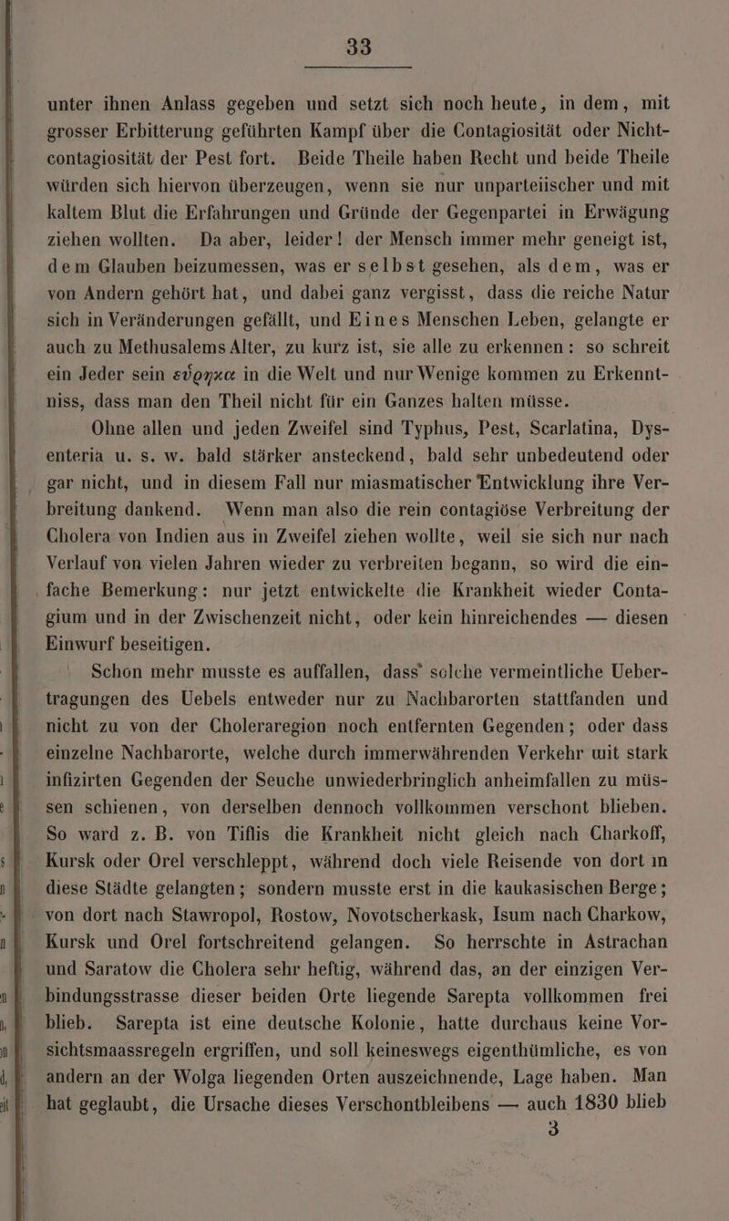 unter ihnen Anlass gegeben und setzt sich noch heute, in dem, mit grosser Erbitterung geführten Kampf über die Gontagiosität oder Nicht- contagiosität der Pest fort. Beide Theile haben Recht und beide Theile würden sich hiervon überzeugen, wenn sie nur unparteiischer und mit kaltem Blut die Erfahrungen und Gründe der Gegenpartei in Erwägung ziehen wollten. Da aber, leider! der Mensch immer mehr geneigt ist, dem Glauben beizumessen, was er selbst gesehen, als dem, was er von Andern gehört hat, und dabei ganz vergisst, dass die reiche Natur sich in Veränderungen gefällt, und Eines Menschen Leben, gelangte er auch zu Methusalems Alter, zu kurz ist, sie alle zu erkennen : so schreit ein Jeder sein edoyx«&amp; in die Welt und nur Wenige kommen zu Erkennt- niss, dass man den Theil nicht für ein Ganzes halten müsse. Ohne allen und jeden Zweifel sind Typhus, Pest, Scarlatina, Dys- enteria u. Ss. w. bald stärker ansteckend, bald sehr unbedeutend oder gar nicht, und in diesem Fall nur miasmatischer Entwicklung ihre Ver- breitung dankend. Wenn man also die rein contagiöse Verbreitung der Cholera von Indien aus in Zweifel ziehen wollte, weil sie sich nur nach Verlauf von vielen Jahren wieder zu verbreiten begann, so wird die ein- ‚fache Bemerkung: nur jetzt entwickelte die Krankheit wieder Conta- gium und in der Zwischenzeit nicht, oder kein hinreichendes — diesen Einwurf beseitigen. Schon mehr musste es auffallen, dass’ sclche vermeintliche Ueber- tragungen des Uebels entweder nur zu Nachbarorten stattfanden und nicht zu von der Choleraregion noch entfernten Gegenden ; oder dass einzelne Nachbarorte, welche durch immerwährenden Verkehr wit stark infizirten Gegenden der Seuche unwiederbringlich anheimfallen zu müs- sen schienen, von derselben dennoch vollkommen verschont blieben. So ward z. B. von Tiflis die Krankheit nicht gleich nach Charkof, Kursk oder Orel verschleppt, während doch viele Reisende von dort ın diese Städte gelangten ; sondern musste erst in die kaukasischen Berge; von dort nach Stawropol, Rostow, Novotscherkask, Isum nach Charkow, Kursk und Orel fortschreitend gelangen. So herrschte in Astrachan und Saratow die Cholera sehr heftig, während das, an der einzigen Ver- bindungsstrasse dieser beiden Orte liegende Sarepta vollkommen frei blieb. Sarepta ist eine deutsche Kolonie, hatte durchaus keine Vor- sichtsmaassregeln ergriffen, und soll keineswegs eigenthümliche, es von ' andern an der Wolga liegenden Orten auszeichnende, Lage haben. Man ‚hat geglaubt, die Ursache dieses Verschontbleibens — auch 1830 blieb 3