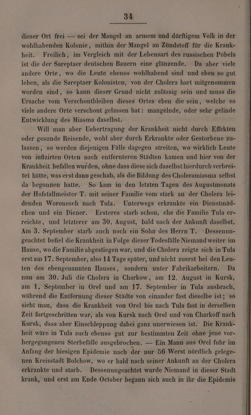 dieser Ort frei — sei der Mangel an armem und dürftigem Volk in der wohlhabenden Kolonie, mithin der Mangel an Zündstoff für die Krank- heit. Freilich, im Vergleich mit der Lebensart des russischen Pöbels ist die der Sareptaer deutschen Bauern eine glänzende. Da aber viele andere Orte, wo die Leute ebenso wohlhabend sind und eben so gut leben, als die Sareptaer Kolonisten, von der Cholera hart mitgenommen worden sind, so kann dieser Grund nicht zulässig. sein und muss die Ursache vom Verschontbleiben dieses Ortes eben die sein, welche so viele andere Orte verschont gelassen hat: mangelnde, oder sehr gelinde Entwicklung des Miasma daselbst. | Will man aber Uebertragung der Krankheit nicht durch Effekten oder gesunde Reisende, wohl aber durch Erkrankte oder Gestorbene zu- lassen, so werden diejenigen Fälle dagegen streiten, wo wirklich Leute von infizirten Orten nach entfernteren Städten kamen und hier von der Krankheit befallen wurden, ohne dass diese sich daselbst hierdurch verbrei- tet hätte, was erst dann geschah, als die Bildung des Choleramiasma selbst da begonnen hatte. So kam in den letzten Tagen des Augustmonats der Hofstallmeister T. mit seiner Familie vom stark an der Cholera lei- denden Woronesch nach Tula. Unterwegs erkrankte ein Dienstmäd- chen und ein Diener. Ersteres starb schon, ehe die Familie Tula er- reichte, und letzterer am 30, August, bald nach der Ankunft daselbst. Am 3. September starb auch noch ein Sohn des Herrn T. “Dessenun- geachtet befiel die Krankheit in Folge dieser Todesfälle Niemand weiter im Hause, wo die Familie abgestiegen war, und die Cholera zeigte sich in Tula erst am 17. September, also 14 Tage später, und nicht zuerst bei den Leu- ten des ebengenannten Hauses, sondern unter Fabrikarbeitern. Da nun am 30. Juli die Cholera in Charkow, am 12, August in Kursk, am 1, September in Orel und am 17. September in Tula ausbrach, während die Entfernung dieser Städte von einander fast dieselbe ist; so sieht man, dass die Krankheit von Orel bis nach Tula fast in derselben Zeit fortgeschritten war, als von Kursk nach Orel und von Charkoff nach Kursk, dass aber Einschleppung dabei ganz unerwiesen ist. Die Krank- heit wäre in Tula auch ebenso gut zur bestimmten Zeit ohne jene vor- hergegangenen Sterbefälle ausgebrochen. — Ein Mann aus Orel fuhr im Anfang der hiesigen Epidemie nach der nur 56 Werst nördlich gelege- nen Kreisstadt Bolchow, wo er bald nach seiner Ankunft an der Cholera erkrankte und starb. Dessenungeachtet wurde Niemand in dieser Stadt krank, und erst am Ende October begann sich auch in ihr die Epidemie