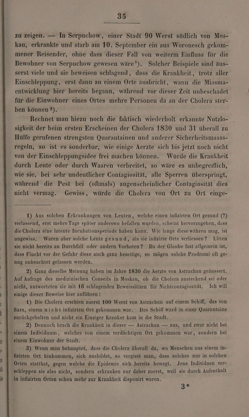 zu zeigen. — In Serpuchow, einer Stadt 90 Werst südlich von Mos- kau, erkrankte und starb am 10. September ein aus Woronesch gekom- mener Reisender, ohne dass dieser Fall von weiterm Einfluss für die Bewohner von Serpuchow gewesen wäre’). Solcher Beispiele sind äus- serst viele und sie beweisen schlagend, dass die Krankheit, trotz aller Einschleppung, erst dann an einem Orte ausbricht, wann die Miasma- entwicklung hier bereits begann, während vor dieser Zeit unbeschadet für die Einwohner eines Ortes mehre Personen da an der Cholera ster- ben können 2). | Rechnet man hiezu noch die faktisch wiederholt erkannte Nutzlo- sigkeit der beim ersten Erscheinen der Cholera 1830 und 31 überall zu Hülfe gerufenen strengsten Quarantainen und anderer Sicherheitsmaass- regeln, so ist es sonderbar, wie einige Aerzte sich bis jetzt noch nicht _ von der Einschleppungsidee frei machen können. Würde die Krankheit ‚durch Leute oder durch Waaren verbreitet, so wäre es unbegreiflich, wie sie, bei sehr undeutlicher Contagiosität, alle Sperren überspringt, während die Pest bei (oftmals) augenscheinlicher Contagiosität dies nicht vermag. Gewiss, würde die Cholera von Ort zu Ort einge- 4) Aus solchen Erkrankungen von Leuten, welche einen infizirten Ort gesund (?) verlassend, erst mehre Tage später anderswo befallen wurden, scheint hervorzugehen, dass die Cholera eine latente Incubationsperiode haben kann. Wie lange diese währen ınag, ist ungewiss. Waren aber solche Leute gesund, als sie infizirte Orte verliessen? Litten sie nicht bereits an Durchfall oder andern Vorboten? Da .der Glaube fast allgemein ist, dass Flucht vor der Gefahr diese auch ganz beseitige, so mögen solche Prodromi oft ge- nug unbeachtet gelassen werden, 2) Ganz dieselbe Meinung haben im Jahre 1830 die Aerzte von Astrachan geäussert. Auf Anfrage des medizinischen Conseils in Moskau, ob die Cholera ansteckend sei oder nicht, antworteten sie mit 16 schlagenden Beweissätzen für Nichtcontagiosität, Ich will einige dieser Beweise hier anführen: 1) Die Cholera erschien zuerst 100 Werst von Astrachan auf einem Schiff, das von Sara, einem nicht infizirten Ort gekommen war. Das Schiff ward in einer Quarantaine zurückgehalten und nicht ein Einziger Kranker kam in die Stadt. 2) Dennoch brach die Krankheit in dieser — Astrachan — aus, und zwar nicht bei einem Individuum, welches von einem verdächtigen Ort gekommen war, sondern bei einem Einwohner der Stadt. 3) Wenn man behauptet, dass die Cholera überall da, wo Menschen aus einem in- fizirten Ort hinkommen, sich ausbildet, so vergisst man, dass solches nur in solchen ‚Orten statthat, gegen welche die Epidemie sich bereits bewegt. Jene Individuen ver- schleppen sie also nicht, sondern erkranken nur daher zuerst, weil sie durch Aufenthalt in infizirten Orten schon mehr zur Krankheit disponirt waren, 3*%