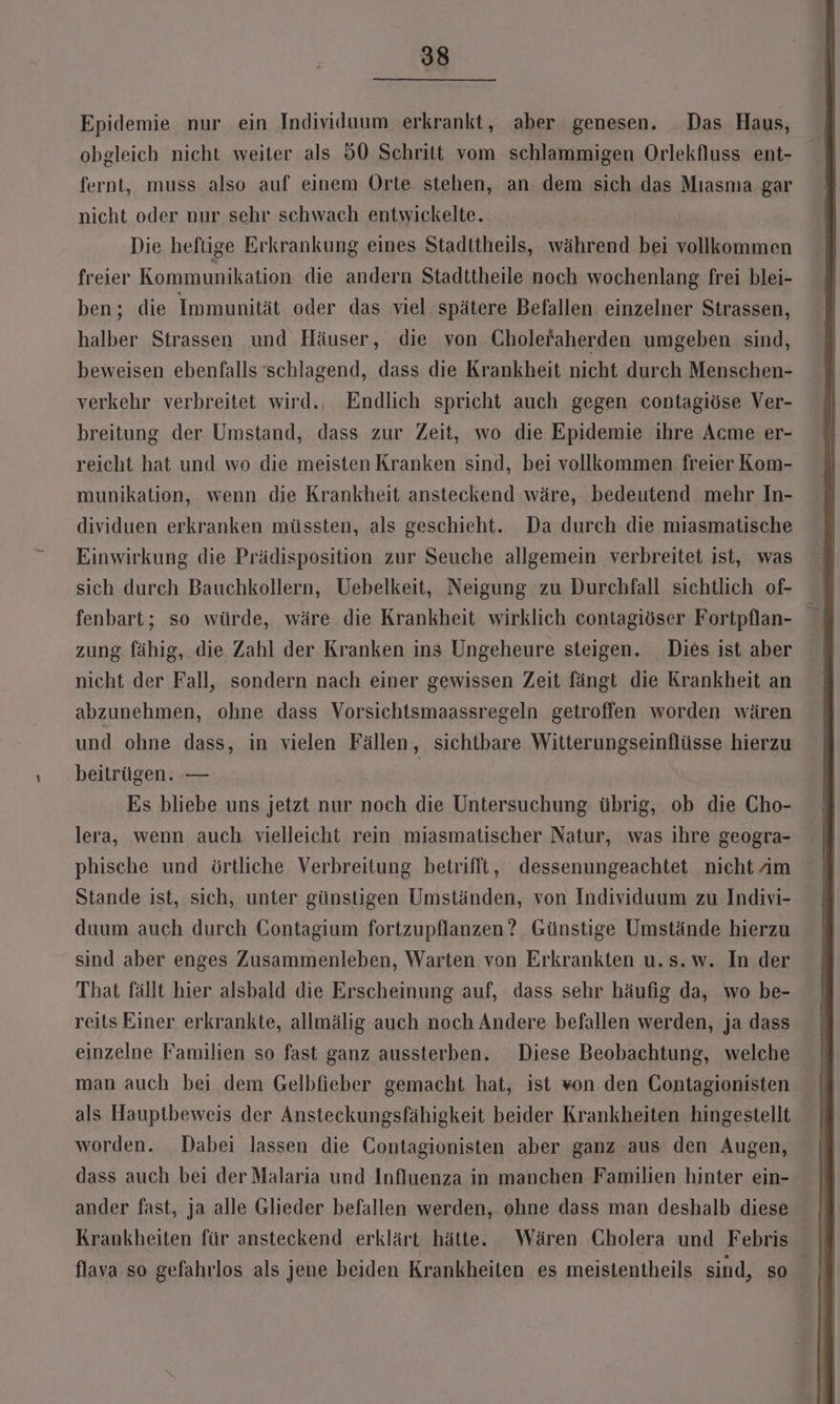Epidemie nur ein Individuum erkrankt, aber genesen. _Das Haus, obgleich nicht weiter als 50 Schritt vom schlammigen Orlekfluss ent- fernt, muss also auf einem Orte stehen, an dem sich das Mıasma gar nicht oder nur sehr schwach entwickelte. Die heftige Erkrankung eines Stadttheils, während bei vollkommen freier Kommunikation die andern Stadttheile noch wochenlang frei blei- ben; die Immunität oder das viel. spätere Befallen einzelner Strassen, halber Strassen und Häuser, die von Cholefaherden umgeben sind, beweisen ebenfalls schlagend, dass die Krankheit nicht durch Menschen- verkehr verbreitet wird., Endlich spricht auch gegen contagiöse Ver- breitung der Umstand, dass zur Zeit, wo die Epidemie ihre Acme er- reicht hat und wo die meisten Kranken sind, bei vollkommen. freier Kom- munikation, wenn die Krankheit ansteckend wäre, bedeutend mehr In- dividuen erkranken müssten, als geschieht. Da durch die miasmatische Einwirkung die Prädisposition zur Seuche allgemein verbreitet ist, was sich durch Bauchkollern, Uebelkeit, Neigung zu Durchfall sichtlich of- zung fähig, die Zahl der Kranken ins Ungeheure steigen. Dies ist aber nicht der Fall, sondern nach einer gewissen Zeit fängt die Krankheit an abzunehmen, ohne dass Vorsichtsmaassregeln getroffen worden wären und ohne dass, in vielen Fällen, sichtbare Witterungseinflüsse hierzu beitrügen. — | Es bliebe uns jetzt nur noch die Untersuchung übrig, ob die Cho- lera, wenn auch vielleicht rein miasmatischer Natur, was ihre geogra- phische und örtliche Verbreitung betrifft, dessenungeachtet nicht am Stande ist, sich, unter günstigen Umständen, von Individuum zu Indivi- duum auch durch CGontagium fortzupflanzen? Günstige Umstände hierzu sind aber enges Zusammenleben, Warten von Erkrankten u.s.w. In der That fällt hier alsbald die Erscheinung auf, dass sehr häufig da, wo be- reits Einer erkrankte, allmälig auch noch Andere befallen werden, ja dass einzelne Familien so fast ganz aussterben. Diese Beobachtung, welche man auch bei dem Gelbfieber gemacht hat, ist won den Contagionisten als Hauptbeweis der Ansteckungsfähigkeit beider Krankheiten hingestellt worden. Dabei lassen die Contagionisten aber ganz aus den Augen, dass auch bei der Malaria und Influenza in manchen Familien hinter ein- ander fast, ja alle Glieder befallen werden, ohne dass man deshalb diese flava so gefahrlos als jene beiden Krankheiten es meistentheils sind, so