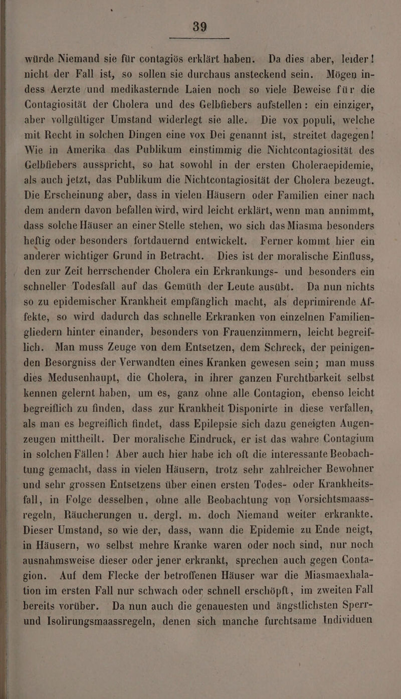 würde Niemand sie für contagiös erklärt haben. Da dies aber, leider ! nicht der Fall ist, so sollen sie durchaus ansteckend sein. Mögen in- dess Aerzte ‚und medikasternde Laien noch so viele Beweise für die Gontagiosität der Cholera und des Gelbfiebers aufstellen : ein einziger, aber vollgültiger Umstand widerlegt sie alle. Die vox populi, welche mit Recht in solchen Dingen eine vox Dei genannt ist, streitet dagegen! Wie in Amerika das Publikum einstimmig die Nichteontagiosität des Gelbfiebers ausspricht, so hat sowohl in der ersten Choleraepidemie, als auch jetzt, das Publikum die Nichteontagiosität der Cholera bezeugt. Die Erscheinung aber, dass in vielen. Häusern oder Familien einer nach dem andern davon befallen wird, wird leicht erklärt, wenn man annimmt, dass solche Häuser an einer Stelle stehen, wo sich das Miasma besonders heftig oder besonders fortdauernd entwickelt. Ferner kommt hier ein anderer wichtiger Grund in Betracht. Dies ist der moralische Einfluss, den zur Zeit herrschender Cholera ein Erkrankungs- und besonders ein schneller Todesfall auf das Gemüth der Leute ausübt. Da nun nichts so zu epidemischer Krankheit empfänglich macht, als deprimirende Af- fekte, so wird dadurch das schnelle Erkranken von einzelnen Familien- gliedern hinter einander, besonders von Frauenzimmern, leicht begreif- lich. Man muss Zeuge von dem Entsetzen, dem Schreck, der peinigen- den Besorgniss der Verwandten eines Kranken gewesen sein; man muss dies Medusenhaupt, die Cholera, in ihrer ganzen Furchtbarkeit. selbst kennen gelernt haben, um es, ganz ohne alle Contagion, ebenso leicht begreiflich zu finden, dass zur Krankheit Disponirte in diese verfallen, als man es begreiflich findet, dass Epilepsie sich dazu geneigten Augen- zeugen mittheilt. Der moralische Eindruck, er ist das wahre Contagium in solchen Fällen! Aber auch hier habe ich oft die interessante Beobach- tung gemacht, dass in vielen Häusern, trotz sehr zahlreicher Bewohner und sehr grossen Entseizens über einen ersten Todes- oder Krankheits- fall, in Folge desselben, ohne alle Beobachtung von Vorsichtsmaass- regeln, Räucherungen u. dergl. m. doch Niemand weiter erkrankte. Dieser Umstand, so wie der, dass, wann die Epidemie zu Ende neigt, in Häusern, wo selbst mehre Kranke waren oder noch sind, nur noch ausnahmsweise dieser oder jener erkrankt, sprechen auch gegen CGonta- gion. Auf dem Flecke der betroffenen Häuser war die Miasmaexhala- tion im ersten Fall nur schwach oder schnell erschöpft, im zweiten Fall bereits vorüber. Da nun auch die genauesten und ängstlichsten Sperr- und Isolirungsmaassregeln, denen sich manche furchtsame Individuen