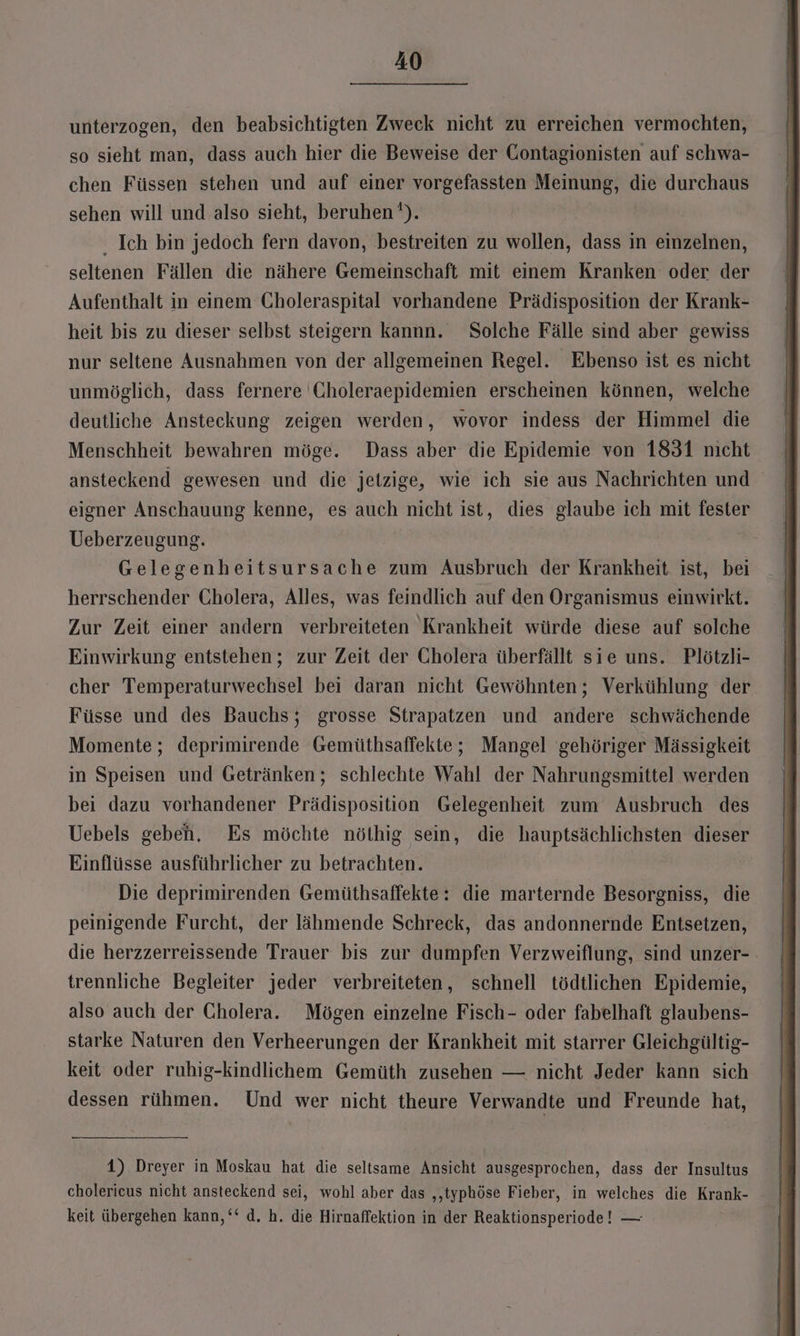 unterzogen, den beabsichtigten Zweck nicht zu erreichen vermochten, so sieht man, dass auch hier die Beweise der Gontagionisten auf schwa- chen Füssen stehen und auf einer vorgefassten Meinung, ne durchaus sehen will und also sieht, beruhen’). . Ich bin jedoch fern davon, bestreiten zu wollen, dass in einzelnen, seltenen Fällen die nähere Gemeinschaft mit einem Kranken oder der Aufenthalt in einem Choleraspital vorhandene Prädisposition der Krank- heit bis zu dieser selbst steigern kannn. Solche Fälle sind aber gewiss nur seltene Ausnahmen von der allgemeinen Regel. Ebenso ist es nicht unmöglich, dass fernere Choleraepidemien erscheinen können, welche deutliche Ansteckung zeigen werden, wovor indess der Himmel die Menschheit bewahren möge. Dass aber die Epidemie von 1831 nicht ansteckend gewesen und die jetzige, wie ich sie aus Nachrichten und eigner Anschauung kenne, es auch nicht ist, dies glaube ich mit fester Ueberzeugung. Gelegenheitsursache zum Ausbruch der Krankheit ist, bei herrschender Cholera, Alles, was feindlich auf den Organismus einwirkt. Zur Zeit einer andern verbreiteten Krankheit würde diese auf solche Einwirkung entstehen; zur Zeit der Cholera überfällt sie uns. Plötzli- cher Temperaturwechsel bei daran nicht Gewöhnten; Verkühlung der Füsse und des Bauchs; grosse Strapatzen und andere schwächende Momente; deprimirende Gemüthsaffekte; Mangel gehöriger Mässigkeit in Speisen und Getränken; schlechte Wahl der Nahrungsmittel werden bei dazu vorhandener Prädisposition Gelegenheit zum Ausbruch des Uebels geben, Es möchte nöthig sein, die hauptsächlichsten dieser Einflüsse ausführlicher zu betrachten. Die deprimirenden Gemüthsaffekte: die marternde Besorgniss, die peinigende Furcht, der lähmende Schreck, das andonnernde Entsetzen, die herzzerreissende Trauer bis zur dumpfen Verzweiflung, sind unzer- . trennliche Begleiter jeder verbreiteten, schnell tödtlichen Epidemie, also auch der Cholera. Mögen einzelne Fisch- oder fabelhaft glaubens- starke Naturen den Verheerungen der Krankheit mit starrer Gleichgültig- keit oder ruhig-kindlichem Gemüth zusehen — nicht Jeder kann sich dessen rühmen. Und wer nicht theure Verwandte und Freunde hat, 1) Dreyer in Moskau hat die seltsame Ansicht ausgesprochen, dass der Insultus cholerieus nicht ansteckend sei, wohl aber das ‚‚typhöse Fieber, in welches die Krank- keit übergehen kann, ‘‘ d, h. die Hirnaffektion in der Reaktionsperiode! —
