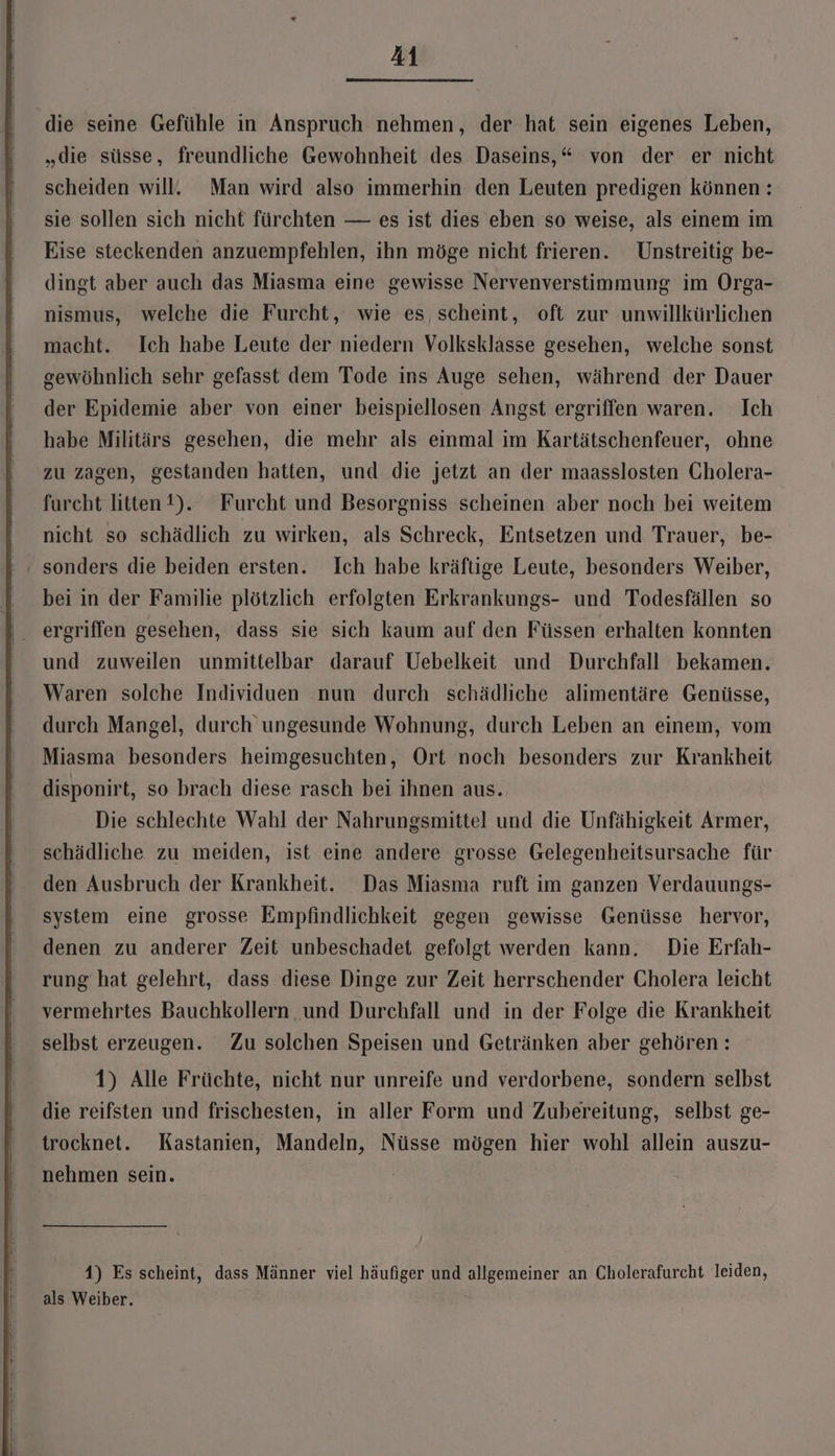 die seine Gefühle in Anspruch nehmen, der hat sein eigenes Leben, „die süsse, freundliche Gewohnheit des Daseins,“ von der er nicht scheiden will. Man wird also immerhin den Leuten predigen können: sie sollen sich nicht fürchten — es ist dies eben so weise, als einem im Eise steckenden anzuempfehlen, ihn möge nicht frieren. Unstreitig be- dingt aber auch das Miasma eine gewisse Nervenverstimmung im Orga- nismus, welche die Furcht, wie es, scheint, oft zur unwillkürlichen macht. Ich habe Leute der niedern Volksklasse gesehen, welche sonst gewöhnlich sehr gefasst dem Tode ins Auge sehen, während der Dauer der Epidemie aber von einer beispiellosen Angst ergriffen waren. Ich habe Militärs gesehen, die mehr als einmal im Kartätschenfeuer, ohne zu zagen, gestanden hatten, und die jetzt an der maasslosten Cholera- furcht litten 1). Furcht und Besorgniss scheinen aber noch bei weitem nicht so schädlich zu wirken, als Schreck, Entsetzen und Trauer, be- sonders die beiden ersten. Ich habe kräftige Leute, besonders Weiber, bei in der Familie plötzlich erfolgten Erkrankungs- und Todesfällen so ergriffen gesehen, dass sie sich kaum auf den Füssen erhalten konnten und zuweilen unmittelbar darauf Uebelkeit und Durchfall bekamen. Waren solche Individuen nun durch schädliche alimentäre Genüsse, durch Mangel, durch ungesunde Wohnung, durch Leben an einem, vom Miasma besonders heimgesuchten, Ort noch besonders zur Krankheit disponirt, so brach diese rasch bei ihnen aus. Die schlechte Wahl der Nahrungsmittel und die Unfähigkeit Armer, schädliche zu meiden, ist eine andere grosse Gelegenheitsursache für den Ausbruch der Krankheit. Das Miasma ruft im ganzen Verdauungs- system eine grosse Empfindlichkeit gegen gewisse Genüsse hervor, denen zu anderer Zeit unbeschadet gefolgt werden kann. Die Erfah- rung hat gelehrt, dass diese Dinge zur Zeit herrschender Cholera leicht vermehrtes Bauchkollern und Durchfall und in der Folge die Krankheit selbst erzeugen. Zu solchen Speisen und Getränken aber gehören: 1) Alle Früchte, nicht nur unreife und verdorbene, sondern selbst die reifsten und frischesten, in aller Form und Zubereitung, selbst ge- trocknet. Kastanien, Mandeln, Nüsse mögen hier wohl allein auszu- nehmen sein. 4) Es scheint, dass Männer viel häufiger und allgemeiner an Cholerafurcht leiden, als Weiber.