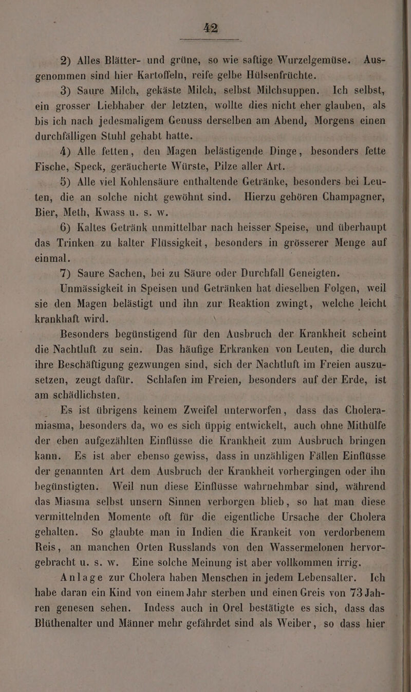 2) Alles Blätter- und grüne, so wie saftige Wurzelgemüse. Aus- genommen sind hier Kartoffeln, reife gelbe Hülsenfrüchte. 3) Saure Milch, gekäste Milch, selbst Milchsuppen. Ich selbst, ein grosser Liebhaber der letzten, wollte dies nicht eher glauben, als bis ich nach jedesmaligem Genuss derselben am Abend, Morgens einen durchfälligen Stuhl gehabt hatte. A) Alle fetten, den Magen belästigende Dinge, besonders. fette Fische, Speck, geräucherte Würste, Pilze aller Art. 5) Alle viel Kohlensäure enthaltende Getränke, besonders bei Leu- ten, die an solche nicht gewöhnt sind. Hierzu gehören Champagner, Bier, Meth, Kwass u. s. w. 6) Kaltes Getränk unmittelbar nach heisser Speise, und überhaupt das Trinken zu kalter Flüssigkeit, besonders in grösserer Menge auf einmal. | 7) Saure Sachen, bei zu Säure oder Durchfall Geneigten. Unmässigkeit in Speisen und Getränken hat dieselben Folgen, weil sie den Magen belästigt und ihn zur Reaktion zwingt, welche leicht krankhaft wird. \ Besonders begünstigend für den Ausbruch der Krankheit scheint die Nachtluft zu sein. Das häufige Erkranken von Leuten, die durch ihre Beschäftigung gezwungen sind, sich der Nachtluft im Freien auszu- setzen, zeugt dafür. Schlafen im Freien, besonders auf der Erde, ist am schädlichsten, Es ist übrigens keinem Zweifel unterworfen, dass das Cholera- miasma, besonders da, wo es sich üppig entwickelt, auch ohne Mithülfe der eben aufgezählten Einflüsse die Krankheit zum Ausbruch bringen kann. Es ist aber ebenso gewiss, dass in unzähligen Fällen Einflüsse der genannten Art dem Ausbruch der Krankheit vorhergingen oder ihn begünstigten. Weil nun diese Einflüsse wahrnehmbar sind, während das Miasma selbst unsern Sinnen verborgen blieb, so hat man diese vermittelnden Momente oft für die eigentliche Ursache der Cholera gehalten. So glaubte man in Indien die Krankeit von verdorbenem Reis, an manchen Orten Russlands von den Wassermelonen hervor- gebracht u. s. w. Eine solche Meinung ist aber vollkommen irrig. Anlage zur Cholera haben Menschen in jedem Lebensalter. Ich habe daran ein Kind von einem Jahr sterben und einen Greis von 73 Jah- ren genesen sehen. Indess auch in Orel bestätigte es sich, dass das Blüthenalter und Männer mehr gefährdet sind als Weiber, so dass hier