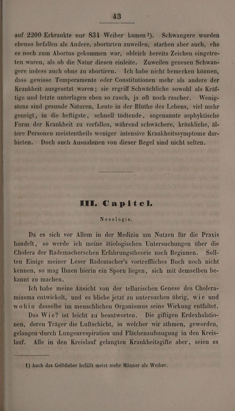 auf 2200 Erkrankte nur 834 Weiber kamen!). Schwangere wurden ebenso befallen als Andere, abortirten zuweilen, starben aber auch, ehe es noch zum Abortus gekommen war, obleich bereits Zeichen eingetre- ten waren, als ob die Natur diesen einleite. Zuweilen genesen Schwan- gere indess auch ohne zu abortiren. Ich habe nicht bemerken können, dass gewisse Temperamente oder Constitutionen mehr als andere der Krankheit ausgesetzt waren; sie ergriff Schwächliche sowohl als Kräf- tige und letzte unterlagen eben so rasch, ja oft noch rascher. Wenig- stens sind gesunde Naturen, Leute in der Blüthe des Lebens, viel mehr geneigt, in die heftigste, schnell tödtende, sogenannte asphyktische Form der Krankheit zu verfallen, während schwächere, kränkliche, äl- tere Personen meistentheils weniger intensive Krankheitssymptome dar- bieten. Doch auch Ausnahmen von dieser Regel sind nicht selten. BEE. Capitel erh Da es sich vor Allem in der Medizin um Nutzen für die Praxis handelt, so werde ich meine ätiologischen Untersuchungen über die Cholera der Rademacherschen Erfahrungstheorie nach Beginnen. Soll- ten Einige meiner Leser Rademacher’s vortreflliches Buch noch nicht kennen, so mag Ihnen hierin ein Sporn liegen, sich mit demselben be- kannt zu machen. Ich habe meine Ansicht von der tellurischen Genese des Cholera- miasma entwickelt, und es bliebe jetzt zu untersuchen übrig, wie und wohin dasselbe im menschlichen Organismus seine Wirkung entfaltet. Das Wie? ist leicht zu beantworten. Die giftigen Erdexhalatio- nen, deren Träger die Luftschicht, in welcher wir athmen, geworden, ‚gelangen‘durch Lungenrespiration und Flächenaufsaugung in den Kreis- lauf. Alle in den Kreislauf gelangten Krankheitsgifte aber, seien es 1) Auch das Gelbfieber befällt meist mehr Männer als Weiber,