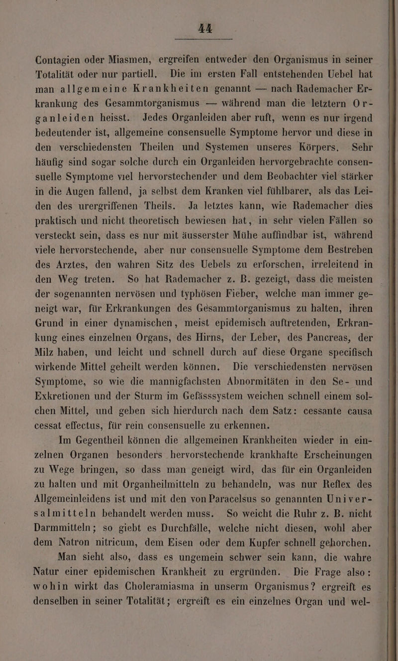Contagien oder Miasmen, ergreifen entweder den Organismus in seiner Totalität oder nur partiell. Die im ersten Fall entstehenden Uebel hat man allgemeine Krankheiten genannt — nach Rademacher Er- krankung des Gesammtorganismus — während man die letztern Or- ganleiden heisst. Jedes Organleiden aber ruft, wenn es nur irgend bedeutender ist, allgemeine consensuelle Symptome hervor und diese in den verschiedensten Theilen und Systemen unseres Körpers. Sehr häufig sind sogar solche durch ein Organleiden hervorgebrachte consen- suelle Symptome vıel hervorstechender und dem Beobachter viel stärker in die Augen fallend, ja selbst dem Kranken viel fühlbarer, als das Lei- den des urergriffenen Theils. Ja letztes kann, wie Rademacher dies praktisch und nicht theoretisch bewiesen hat, in sehr vielen Fällen so versteckt sein, dass es nur mit äusserster Mühe auffindbar ist, während viele hervorstechende, aber nur consensuelle Symptome dem Bestreben des Arztes, den wahren Sitz des Uebels zu erforschen, irreleitend in den Weg treten. So hat Rademacher z. B. gezeigt, dass die meisten der sogenannten nervösen und typhösen Fieber, welche man immer ge- neigt war, für Erkrankungen des Gesammtorganismus zu halten, ihren Grund in einer dynamischen, meist epidemisch auftretenden, Erkran- kung eines einzelnen Organs, des Hirns, der Leber, des Pancreas, der Milz haben, und leicht und schnell durch auf diese Organe specifisch wirkende Mittel geheilt werden können, Die verschiedensten nervösen Symptome, so wie die mannigfachsten Abnormitäten in den Se- und Exkretionen und der Sturm im Gefässsystem weichen schnell einem sol- chen Mittel, und geben sich hierdurch nach dem Satz: cessante causa cessat effectus, für rein consensuelle zu erkennen. Im Gegentheil können die allgemeinen Krankheiten wieder in ein- zelnen Organen besonders hervorstechende krankhafte Erscheinungen zu Wege bringen, so dass man geneigt wird, das für ein Organleiden zu halten und mit Organheilmitteln zu behandeln, was nur Reflex des Allgemeinleidens ist und mit den von Paracelsus so genannten Univer- salmitteln behandelt werden muss. So weicht die Ruhr z. B. nicht Darmmitteln; so giebt es Durchfälle, welche nicht diesen, wohl aber dem Natron nitricum, dem Eisen oder dem Kupfer schnell gehorchen. Man sieht also, dass es ungemein schwer sein kann, die wahre Natur einer epidemischen Krankheit zu ergründen. Die Frage also: wohin wirkt das CGholeramiasma in unserm Organismus? ergreift es denselben in seiner Totalität; ergreift es ein einzelnes Organ und wel-