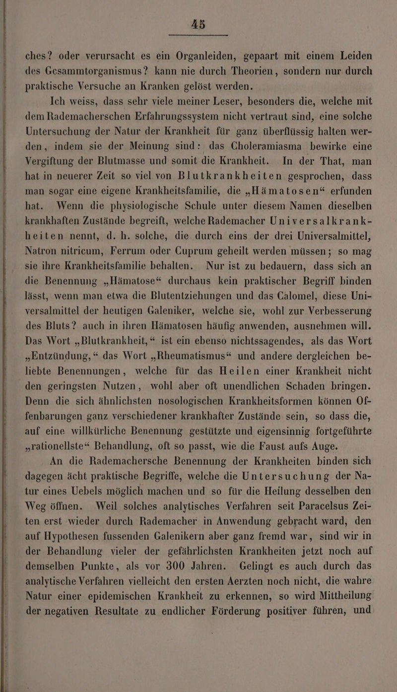 ches? oder verursacht es ein Organleiden, gepaart mit einem Leiden des Gesammtorganismus? kann nie durch Theorien, sondern nur durch praktische Versuche an Kranken gelöst werden. Ich weiss, dass sehr viele meiner Leser, besonders die, welche mit dem Rademacherschen Erfahrungssystem nicht vertraut sind, eine solche Untersuchung der Natur der Krankheit für ganz überflüssig halten wer- den, indem sie der Meinung sind: das Choleramiasma bewirke eine Vergiftung der Blutmasse und somit die Krankheit. In der That, man hat in neuerer Zeit so viel von Blutkrankheiten gesprochen, dass man sogar eine eigene Krankheitsfamilie, die „Hämatosen“ erfunden hat. Wenn die physiologische Schule unter diesem Namen dieselben krankhaften Zustände begreift, welche Rademacher Universalkrank- heiten nennt, d. h. solche, die durch eins der drei Universalmittel, Natron nitricum, Ferrum oder Cuprum geheilt werden müssen ; so mag sie ihre Krankheitsfamilie behalten. Nur ist zu bedauern, dass sich an die Benennung „Hämatose“ durchaus kein praktischer Begriff binden lässt, wenn man etwa die Blutentziehungen und das Galomel, diese Uni- versalmittel der heutigen Galeniker, welche sie, wohl zur Verbesserung des Bluts? auch in ihren Hämatosen häufig anwenden, ausnehmen will. Das Wort „Blutkrankheit, * ist ein ebenso nichtssagendes, als das Wort „Entzündung, * das Wort „Rheumatismus“ und andere dergleichen be- liebte Benennungen, welche für das Heilen einer Krankheit nicht den geringsten Nutzen, wohl aber oft unendlichen Schaden bringen. Denn die sich ähnlichsten nosologischen Krankheitsformen können Of- fenbarungen ganz verschiedener krankhafter Zustände sein, so dass die, auf eine willkürliche Benennung gestützte und eigensinnig fortgeführte „rationellste“ Behandlung, oft so passt, wie die Faust aufs Auge. An die Rademachersche Benennung der Krankheiten binden sich dagegen ächt praktische Begriffe, welche die Untersuchung der Na- tur eines Uebels möglich machen und so für die Heilung desselben den Weg öffnen. Weil solches analytisches Verfahren seit Paracelsus Zei- ten erst wieder durch Rademacher in Anwendung gebracht ward, den auf Hypothesen fussenden Galenikern aber ganz fremd war, sind wir in der Behandlung vieler der gefährlichsten Krankheiten jetzt noch auf demselben Punkte, als vor 300 Jahren. Gelingt es auch durch das analytische Verfahren vielleicht den ersten Aerzten noch nicht, die wahre Natur einer epidemischen Krankheit zu erkennen, so wird Mittheilung der negativen Resultate zu endlicher Förderung positiver führen, und
