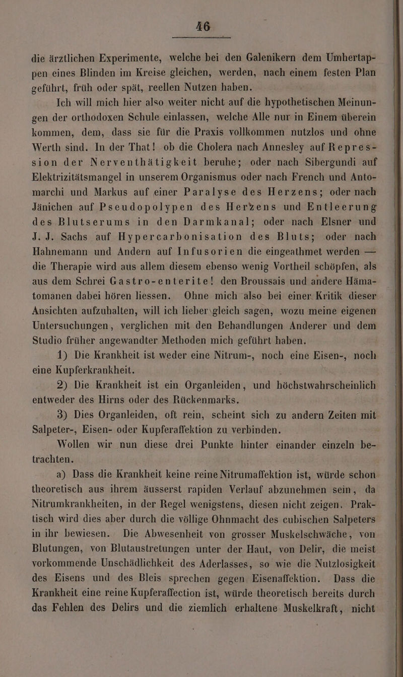 die ärztlichen Experimente, welche bei den Galenikern dem Umhertap- pen eines Blinden im Kreise gleichen, werden, nach einem festen Plan geführt, früh oder spät, reellen Nutzen haben. Ich will mich hier also weiter nicht auf die hypothetischen Meinun- gen der orthodoxen Schule einlassen, welche Alle nur in Einem überein kommen, dem, dass sie für die Praxis vollkommen nutzlos und ohne Werth sind. In der That! ob die Cholera nach Annesley auf Repres- sion der Nerventhätigkeit beruhe; oder nach Sibergundi auf Elektrizitätsmangel in unserem Organismus oder nach French und Anto- marchi und Markus auf einer Paralyse des Herzens; oder nach Jänichen auf Pseudopolypen des Herzens und Entleerung des Blutserums in den Darmkanal; oder nach Elsner und J. J. Sachs auf Hypercarbonisation des Bluts; oder nach Hahnemann und Andern auf Infusorien die eingeathmet werden — die Therapie wird aus allem diesem ebenso wenig Vortheil schöpfen, als aus dem Schrei Gastro-enterite! den Broussais und andere Häma- tomanen dabei hören liessen. Ohne mich also bei einer. Kritik dieser Ansichten aufzuhalten, will ich lieber\gleich sagen, wozu meine eigenen Untersuchungen, verglichen mit den Behandlungen Anderer und dem Studio früher angewandter Methoden mich geführt haben. 1) Die Krankheit ist weder eine Nitrum-, noch eine Eisen-, noch eine Kupferkrankheit. 2) Die Krankheit ist ein Organleiden, und höchstwahrscheinlich entweder des Hirns oder des Rückenmarks. 3) Dies Organleiden, oft rein, scheint sich zu andern Zeiten mit Salpeter-, Eisen- oder Kupferaflektion zu verbinden. Wollen wir nun diese drei Punkte hinter einander einzeln be- trachten. a) Dass die Krankheit keine reine Nitrumaffektion ist, würde schon theoretisch aus ihrem äusserst rapiden Verlauf abzunehmen sein, da Nitrumkrankheiten, in der Regel wenigstens, diesen nicht zeigen. Prak- tisch wird dies aber durch die völlige Ohnmacht des cubischen Salpeters in ihr bewiesen. Die Abwesenheit von grosser Muskelschwäche, von Blutungen, von Blutaustretungen unter der Haut, von Delir, die meist vorkommende Unschädlichkeit des Aderlasses, so wie die Nutzlosigkeit des Eisens und des Bleis sprechen gegen Eisenaffektion. Dass die Krankheit eine reine Kupferaffection ist, würde theoretisch bereits durch das Fehlen des Delirs und die ziemlich erhaltene Muskelkraft, nicht