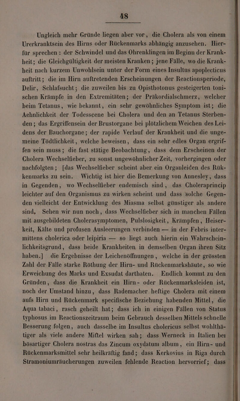 'Ungleich mehr Gründe liegen aber vor, die Cholera als von einem Urerkranktsein des Hirns oder Rückenmarks abhängig anzusehen. Hier- für sprechen : der Schwindel und das Ohrenklingen im Beginn der Krank- heit; die Gleichgültigkeit der meisten Kranken; jene Fälle, wo die Krank- heit nach kurzem Unwohlsein unter der Form eines Insultus apoplectieus auftritt; die im Hirn auftretenden Erscheinungen der Reactionsperiode, Delir, Schlafsucht; die zuweilen bis zu Opisthotonus gesteigerten toni- schen Krämpfe in den Extremitäten; der Präkordialschmerz, welcher beim Tetanus, wie bekannt, ein sehr gewöhnliches Symptom ist; die Aehnlichkeit der Todesscene bei Cholera und den an Tetanus Sterben- den; das Ergriffensein der Brustorgane bei plötzlichem Weichen des Lei- dens der Bauchorgane; der rapide Verlauf der Krankheit und die unge- meine Tödtlichkeit, welche beweisen, dass ein sehr edles Organ ergrif- fen sein muss; die fast stätige Beobachtung, dass dem Erscheinen der Cholera Wechselfieber, zu sonst ungewöhnlicher Zeit, vorhergingen oder nachfolgten; [das Wechselfieber scheint aber ein Organleiden des Rük- in Gegenden, wo Wechselfieber endemisch sind, das Gholeraprincip leichter auf den Organismus zu wirken scheint und dass solche Gegen- den vielleicht der Entwicklung des Miasma selbst günstiger als andere sind. Sehen wir nun noch, dass Wechselfieber sich in manchen Fällen mit ausgebildeten Cholerasymptomen, Pulslosigkeit, Krämpfen , Heiser- keit, Kälte und profusen Ausleerungen verbinden — in der Febris inter- mittens cholerica oder leipiria — so liegt auch hierin ein Wahrschein- lichkeitsgrund, dass beide Krankheiten in demselben Organ ihren Sitz haben.] die Ergebnisse der Leichenöffnungen , welche in der grössten Zahl der Fälle starke Röthung der Hirn- und Rückenmarkshäute, so wie Erweichung des Marks und Exsudat darthaten. Endlich kommt zu den Gründen, dass die Krankheit ein Hirn- oder Rückenmarksleiden ist, noch der Umstand hinzu, dass Rademacher heftige Cholera mit einem aufs Hirn und Rückenmark specifische Beziehung habenden Mittel, die Aqua tabaci, rasch geheilt hat; dass ich in einigen Fällen von Status typhosus im Reactionszeitraum beim Gebrauch desselben Mittels schnelle Besserung folgen, auch dasselbe im Insultus cholericus selbst wohlthä- tiger als viele andere Mittel wirken sah; dass Werneck in Italien beı bösartiger Cholera nostras das Zincum oxydatum album, ein Hirn- und Stramoniumräucherungen zuweilen fehlende Reaction hervorrief; dass