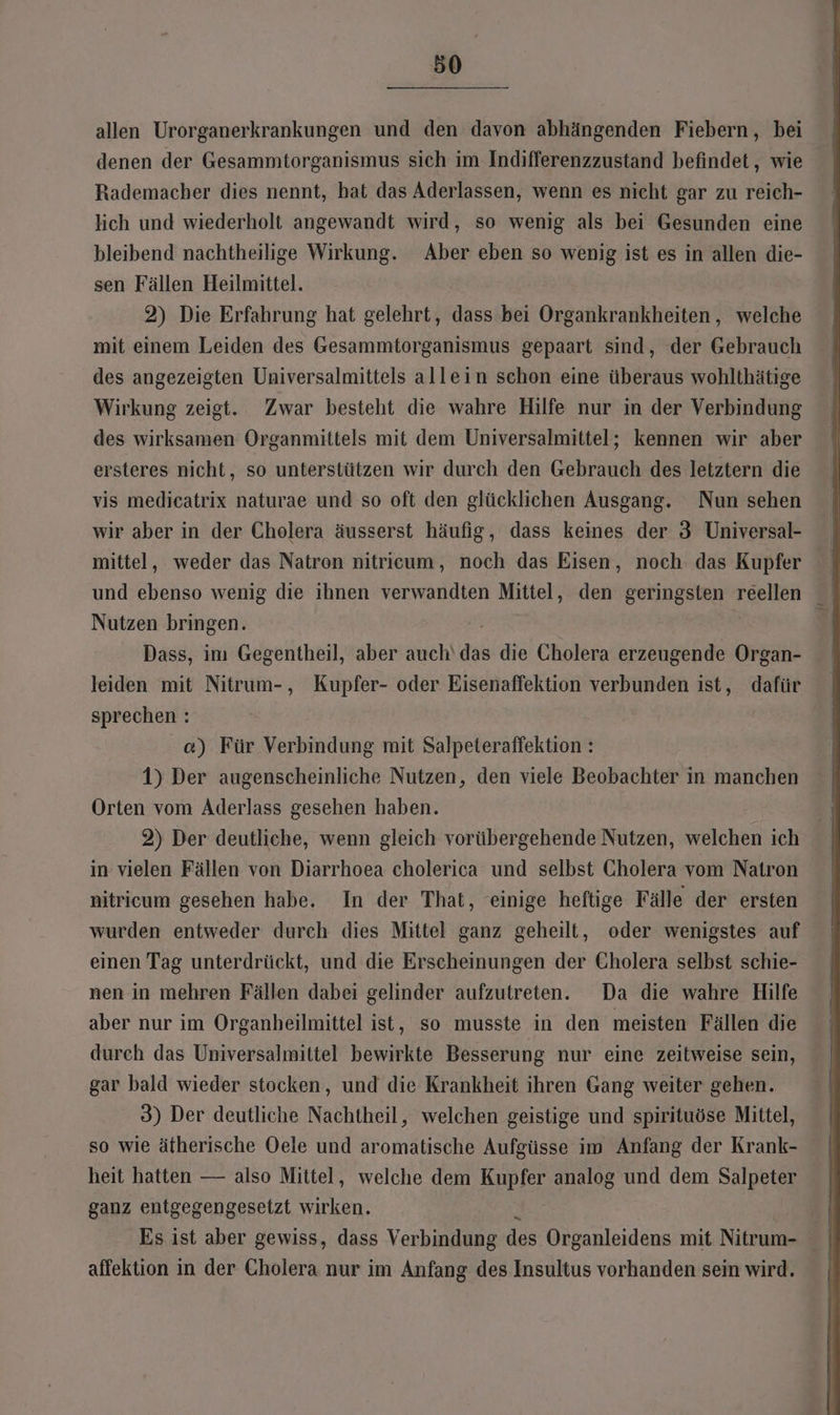 allen Urorganerkrankungen und den davon abhängenden Fiebern, bei denen der Gesammtorganismus sich im Indifferenzzustand befindet, wie Rademacher dies nennt, hat das Aderlassen, wenn es nicht gar zu reich- lich und wiederholt angewandt wird, so wenig als bei Gesunden eine bleibend nachtheilige Wirkung. Aber eben so wenig ist es in allen die- sen Fällen Heilmittel. 2) Die Erfahrung hat gelehrt, dis bei Organkrankheiten,, welche mit einem Leiden des Gesammtorganismus gepaart sind, der Gebrauch des angezeigten Universalmittels allein schon eine überaus wohlthätige Wirkung zeigt. Zwar besteht die wahre Hilfe nur in der Verbindung des wirksamen Organmittels mit dem Universalmittel; kennen wir aber ersteres nicht, so unterstützen wir durch den Gebrauch des letztern die vis medicatrix naturae und so oft den glücklichen Ausgang. Nun sehen wir aber in der Cholera äusserst häufig, dass keines der 3 Universal- mittel, weder das Natren nitricum, noch das Eisen, noch das Kupfer ° und ebenso wenig die ihnen verwandten Mittel, den geringsten reellen ° Nutzen bringen. R } Dass, im Gegentheil, aber auch‘ das die Cholera erzeugende Organ- leiden mit Nitrum-, Kupfer- oder Eisenaffektion verbunden ist, dafür sprechen : ce) Für Verbindung mit Salpeteraffektion : 1) Der augenscheinliche Nutzen, den viele Beobachter in manchen Orten vom Aderlass gesehen haben. 2) Der deutliche, wenn gleich vorübergehende Nutzen, welchen ich in vielen Fällen von Diarrhoea cholerica und selbst Cholera vom Natron nitricum gesehen habe. In der That, einige heftige Fälle der ersten wurden entweder durch dies Mittel ganz geheilt, oder wenigstes auf einen Tag unterdrückt, und die Erscheinungen der Cholera selbst schie- nen in mehren Fällen dabei gelinder aufzutreten. Da die wahre Hilfe aber nur im Organheilmittel ist, so musste in den meisten Fällen die durch das Universalmittel bewirkte Besserung nur eine zeitweise sein, gar bald wieder stocken, und die Krankheit ihren Gang weiter gehen. 3) Der deutliche Nachtheil, welchen geistige und spirituöse Mittel, so wie ätherische Oele und aromatische Aufgüsse im Anfang der Krank- heit hatten — also Mittel, welche dem Kupfer analog und dem Salpeter ganz entgegengesetzt wirken. Es ist aber gewiss, dass Verbindung des Organleidens mit Nitrum- affektion in der Cholera nur im Anfang des Insultus vorhanden sein wird.