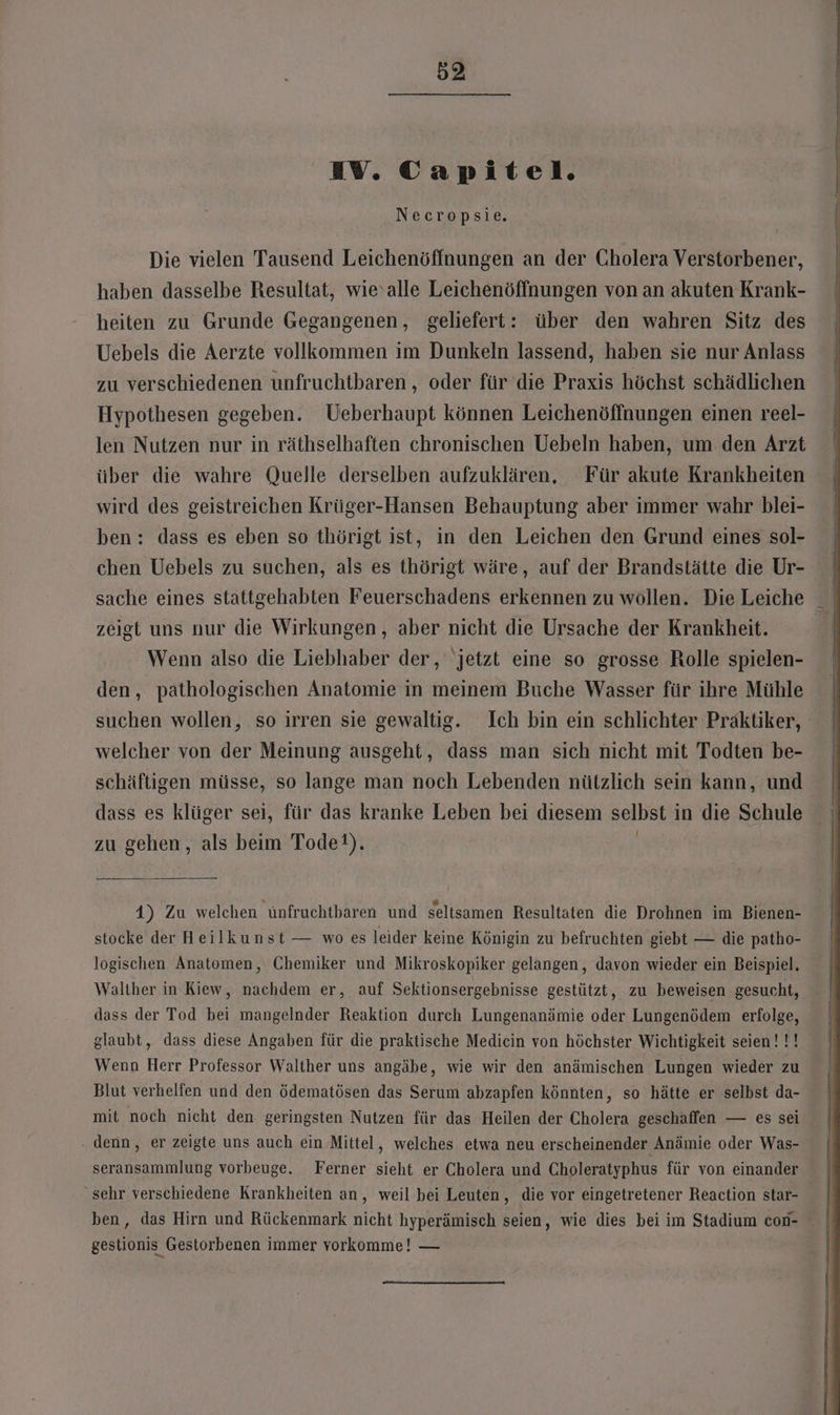 IV. Capitel. Necropsie. Die vielen Tausend Leichenöffnungen an der Cholera Verstorbener, haben dasselbe Resultat, wie‘alle Leichenöffnungen von an akuten Krank- heiten zu Grunde Gegangenen, geliefert: über den wahren Sitz des Uebels die Aerzte vollkommen im Dunkeln lassend, haben sie nur Anlass zu verschiedenen unfruchtbaren , oder für die Praxis höchst schädlichen Hypothesen gegeben. Ueberhaupt können Leichenöffnungen einen reel- len Nutzen nur in räthselhaften chronischen Uebeln haben, um den Arzt über die wahre Quelle derselben aufzuklären, Für akute Krankheiten wird des geistreichen Krüger-Hansen Behauptung aber immer wahr blei- ben: dass es eben so thörigt ist, in den Leichen den Grund eines sol- chen Uebels zu suchen, als es thörigt wäre, auf der Brandstätte die Ur- sache eines stattgehabten Feuerschadens erkennen zu wollen. Die Leiche zeigt uns nur die Wirkungen, aber nicht die Ursache der Krankheit. A Wenn also die Liebhaber der, jetzt eine so grosse Rolle spielen- den, pathologischen Anatomie in meinem Buche Wasser für ihre Mühle suchen wollen, so irren sie gewaltig. Ich bin ein schlichter Praktiker, welcher von der Meinung ausgeht, dass man sich nicht mit Todten be- schäftigen müsse, so lange man noch Lebenden nützlich sein kann, und / zu gehen, als beim Tode}). 4) Zu welchen ünfruchtbaren und seltsamen Resultaten die Drohnen im Bienen- stocke der Heilkunst — wo es leider keine Königin zu befruchten giebt — die patho- logischen Anatomen, Chemiker und Mikroskopiker gelangen, davon wieder ein Beispiel. Walther in Kiew, nachdem er, auf Sektionsergebnisse gestützt, zu beweisen gesucht, dass der Tod bei mangelnder Reaktion durch Lungenanämie oder Lungenödem erfolge, glaubt, dass diese Angaben für die praktische Medicin von höchster Wichtigkeit seien!!! Wenn Herr Professor Walther uns angäbe, wie wir den anämischen Lungen wieder zu Blut verhelfen und den ödematösen das Serum abzapfen könnten, so hätte er selbst da- mit noch nicht den geringsten Nutzen für das Heilen der Cholera geschaffen — es sei denn, er zeigte uns auch ein Mittel, welches etwa neu erscheinender Anämie oder Was- seransarmmlung vorbeuge. Ferner sieht er Cholera und Choleratyphus für von einander “sehr verschiedene Krankheiten an, weil bei Leuten, die vor eingetretener Reaction star- gestionis Gestorbenen immer vorkomme! —