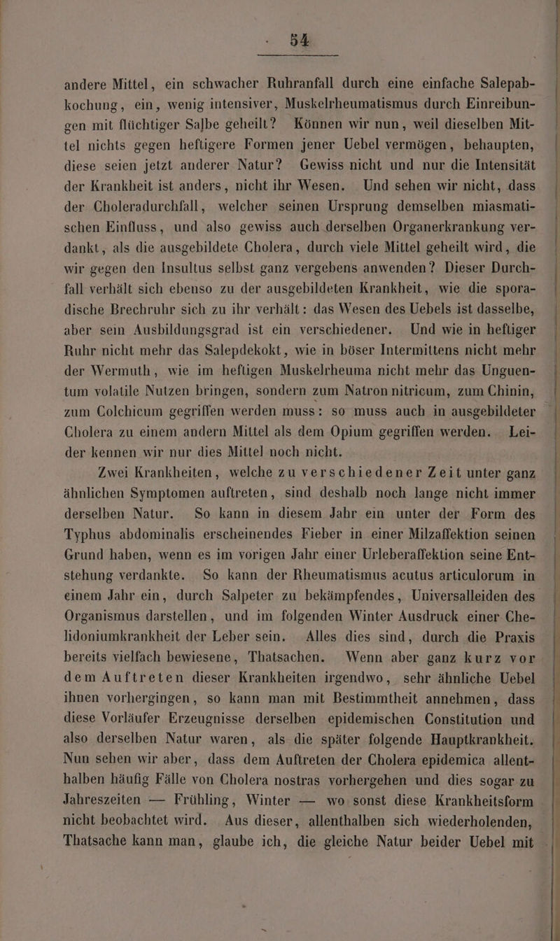 andere Mittel, ein schwacher Ruhranfall durch eine einfache Salepab- kochung, ein, wenig intensiver, Muskelrheumatismus durch Einreibun- gen mit flüchtiger Salbe geheili? Können wir nun, weil dieselben Mit- tel nichts gegen heftigere Formen jener Uebel vermögen, behaupten, diese seien jetzt anderer Natur? Gewiss nicht und nur die Intensität der Krankheit ist anders, nicht ihr Wesen. Und sehen wir nicht, dass der Choleradurchfall, welcher seinen Ursprung demselben miasmati- schen Einfluss, und also gewiss auch derselben Organerkrankung ver- dankt, als die ausgebildete Cholera, durch viele Mittel geheilt wird, die wir gegen den Insultus selbst ganz vergebens anwenden ? Dieser Durch- fall verhält sich ebenso zu der ausgebildeten Krankheit, wie die spora- dische Brechruhr sich zu ihr verhält: das Wesen des Uebels ist dasselbe, aber sein Ausbildungsgrad ist ein verschiedener. Und wie in heftiger Ruhr nicht mehr das Salepdekokt, wie in böser Intermittens nicht mehr der Wermuth, wie im heftigen Muskelrheuma nicht mehr das Unguen- tum volatile Nutzen bringen, sondern zum Natron nitricum, zum Chinin, zum Colchicum gegriffen werden muss: so muss auch in ausgebildeter Cholera zu einem andern Mittel als dem Opium gegriffen werden. Lei- der kennen wir nur dies Mittel noch nicht. Zwei Krankheiten, welche zu verschiedener Zeit unter ganz ähnlichen Symptomen auftreten, sind deshalb noch lange nicht immer derselben Natur. So kann in diesem Jahr eın unter der Form des Typhus abdominalis erscheinendes Fieber in einer Milzaffektion seinen Grund haben, wenn es im vorigen Jahr einer Urleberaffektion seine Ent- stehung verdankte. So kann der Rheumatismus acutus articulorum in einem Jahr ein, durch Salpeter zu bekämpfendes , Universalleiden des Organismus darstellen, und im folgenden Winter Ausdruck einer Che- lidoniumkrankheit der Leber sein. Alles dies sind, durch die Praxis bereits vielfach bewiesene, Thatsachen. Wenn aber ganz kurz vor dem Auftreten dieser Krankheiten irgendwo, sehr ähnliche Uebel ihnen vorhergingen, so kann man mit Bestimmtheit annehmen, dass diese Vorläufer Erzeugnisse derselben epidemischen Constitution und also derselben Natur waren, als die später folgende Hauptkrankheit. Nun sehen wir aber, dass dem Auftreten der Cholera epidemica allent- halben häufig Fälle von Cholera nostras vorhergehen und dies sogar zu nicht beobachtet wird. Aus dieser, allenthalben sich wiederholenden, Thatsache kann man, glaube ich, die gleiche Natur beider Uebel mit ü | | | | | | | ı | | |