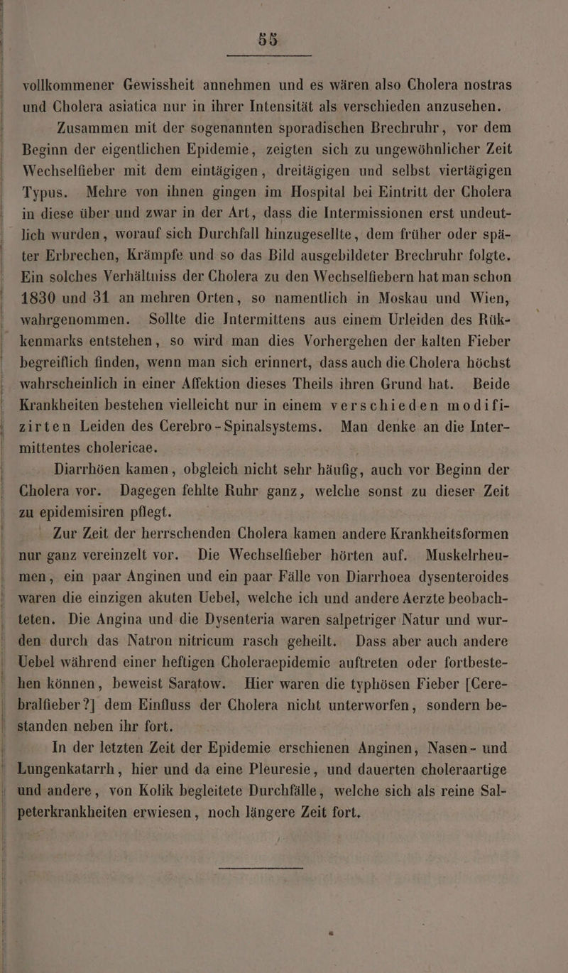 vollkommener Gewissheit annehmen und es wären also Cholera nostras und Cholera asiatica nur in ihrer Intensität als verschieden anzusehen. Zusammen mit der sogenannten sporadischen Brechruhr, vor dem Beginn der eigentlichen Epidemie, zeigten sich zu ungewöhnlicher Zeit Wechselfieber mit dem eintägigen,, dreitägigen und selbst viertägigen Typus. Mehre von ihnen gingen im Hospital bei Eintritt der Cholera in diese über und zwar in der Art, dass die Intermissionen erst undeut- lich wurden, worauf sich Durchfall hinzugesellte, dem früher oder spä- ter Erbrechen, Krämpfe und so das Bild ausgebildeter Brechruhr folgte. Ein solches Verhältniss der Cholera zu den Wechselfiebern hat man schon 1830 und 31 an mehren Orten, so namentlich in Moskau und Wien, wahrgenommen. Sollte die Intermittens aus einem Urleiden des Rük- kenmarks entstehen, so wird man dies Vorhergehen der kalten Fieber begreiflich finden, wenn man sich erinnert, dass auch die Cholera höchst wahrscheinlich in einer Affektion dieses Theils ihren Grund hat. Beide Krankheiten bestehen vielleicht nur in einem verschieden modifi- zirten Leiden des Gerebro - Spinalsystems. Man denke an die Inter- mittentes cholericae. | Diarrhöen kamen, obgleich nicht sehr häufig, auch vor Beginn der Cholera vor. Dagegen fehlte Ruhr ganz, welche sonst zu dieser Zeit zu epidemisiren pflegt. Zur Zeit der herrschenden Cholera kamen andere Krankheitsformen nur ganz vereinzelt vor. Die Wechselfieber hörten auf. Muskelrheu- men, ein paar Anginen und ein paar Fälle von Diarrhoea dysenteroides waren die einzigen akuten Uebel, welche ich und andere Aerzte beobach- teten. Die Angina und die Dysenteria waren salpetriger Natur und wur- den durch das Natron nitricum rasch geheilt. Dass aber auch andere Uebel während einer heftigen Gholeraepidemie auftreten oder fortbeste- hen können, beweist Saratow. Hier waren die typhösen Fieber [Cere- bralfieber?] dem Einfluss der Cholera nicht unterworfen, sondern be- standen neben ihr fort. In der letzten ‚Zeit der Epidemie erschienen Anginen, Nasen- und Lungenkatarrh, hier und da eine Pleuresie, und dauerten choleraartige peterkrankheiten erwiesen, noch längere Zeit fort,