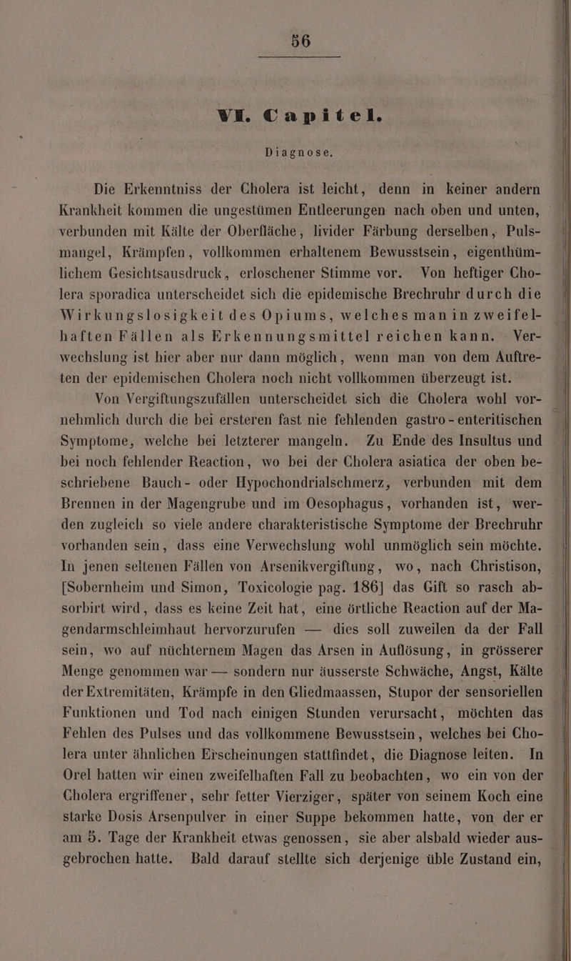 VE. TCapitel. Diagnose, Die Erkenntniss der Cholera ist leicht, denn in keiner andern verbunden mit Kälte der Oberfläche, livider Färbung derselben , Puls- mangel, Krämpfen,, vollkommen erhaltenem Bewusstsein, eigenthüm- lichem Gesichtsausdruck, erloschener Stimme vor. Von heftiger Cho- lera sporadica unterscheidet sich die epidemische Brechruhr durch die Wirkungslosigkeitdes Opiums, welches manin zweifel- haften Fällen als Erkennungsmittel reichen kann. Ver- wechslung ist hier aber nur dann möglich, wenn man von dem Auftre- ten der epidemischen Cholera noch nicht vollkommen überzeugt ist. Von Vergiftungszufällen unterscheidet sich die Cholera wohl vor- Symptome, welche bei letzterer mangeln. Zu Ende des Insultus und bei noch fehlender Reaction, wo bei der Cholera asiatica der oben be- schriebene Bauch- oder Hypochondrialschmerz, verbunden mit dem Brennen in der Magengrube und ım Oesophagus, vorhanden ist, wer- den zugleich so viele andere charakteristische Symptome der Brechruhr vorhanden sein, dass eine Verwechslung wohl unmöglich sein möchte. In jenen seltenen Fällen von Arsenikvergiftung, wo, nach Christison, [Sobernheim und Simon, Toxicologie pag. 186] das Gift so rasch ab- sorbirt wird, dass es keine Zeit hat, eine örtliche Reaction auf der Ma- gendarmschleimhaut hervorzurufen — dies soll zuweilen da der Fall sein, wo auf nüchternem Magen das Arsen in Auflösung, in grösserer Menge genommen war — sondern nur äusserste Schwäche, Angst, Kälte der Extremitäten, Krämpfe in den Gliedmaassen, Stupor der sensoriellen Funktionen und Tod nach einigen Stunden verursacht, möchten das Fehlen des Pulses und das vollkommene Bewusstsein, welches bei Cho- lera unter ähnlichen Erscheinungen stattfindet, die Diagnose leiten. In Orel hatten wir einen zweifelhaften Fall zu beobachten, wo ein von der Cholera ergriffener , sehr fetter Vierziger, später von seinem Koch eine starke Dosis Arsenpulver in einer Suppe bekommen hatte, von der er gebrochen hatte. Bald darauf stellte sich derjenige üble Zustand ein,