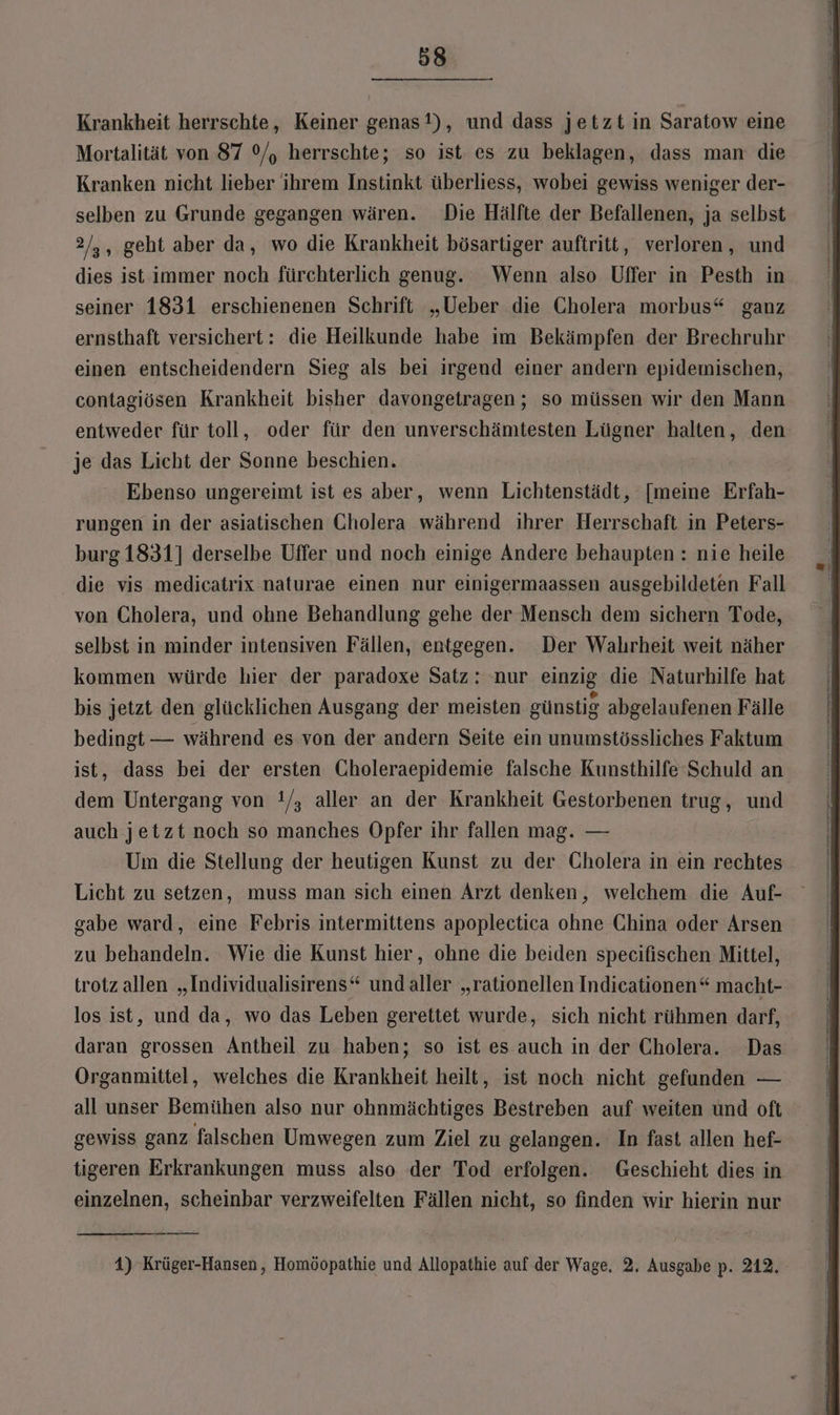 Krankheit herrschte, Keiner genas!), und dass jetztin Saratow eine Mortalität von 87 °/, herrschte; so ist es zu beklagen, dass man die Kranken nicht lieber ihrem Instinkt überliess, wobei gewiss weniger der- selben zu Grunde gegangen wären. Die Hälfte der Befallenen, ja selbst 2/,, geht aber da, wo die Krankheit bösartiger auftritt, verloren, und dies ist immer noch fürchterlich genug. Wenn also Uffer in Pesth in seiner 1831 erschienenen Schrift „Ueber die Cholera morbus“ ganz ernsthaft versichert: die Heilkunde habe im Bekämpfen der Brechruhr einen entscheidendern Sieg als bei irgend einer andern epidemischen, contagiösen Krankheit bisher davongetragen; so müssen wir den Mann entweder für toll, oder für den unverschämtesten Lügner halten, den je das Licht der Sonne beschien. Ebenso ungereimt ist es aber, wenn Lichtenstädt, [meine Erfah- rungen in der asiatischen Gholera während ihrer Herrschaft in Peters- burg1831] derselbe Uffer und noch einige Andere behaupten : nie heile die vis medicatrix naturae einen nur einigermaassen ausgebildeten Fall von Cholera, und ohne Behandlung gehe der Mensch dem sichern Tode, selbst in minder intensiven Fällen, entgegen. Der Walırheit weit näher kommen würde hier der paradoxe Satz: nur einzig die Naturhilfe hat bis jetzt den glücklichen Ausgang der meisten günstig abgelaufenen Fälle bedingt — während es von der andern Seite ein unumstössliches Faktum ist, dass bei der ersten Gholeraepidemie falsche Kunsthilfe Schuld an dem Untergang von !/, aller an der Krankheit Gestorbenen trug, und auch jetzt noch so manches Opfer ihr fallen mag. — Um die Stellung der heutigen Kunst zu der Cholera in ein rechtes Licht zu setzen, muss man sich einen Arzt denken, welchem die Auf- gabe ward, eine Febris intermittens apoplectica ohne China oder Arsen zu behandeln. Wie die Kunst hier, ohne die beiden specifischen Mittel, trotz allen „Individualisirens“ undaller „rationellen Indicationen“ macht- los ist, und da, wo das Leben gerettet wurde, sich nicht rühmen darf, daran grossen Antheil zu haben; so ist es auch in der Cholera. Das Organmittel, welches die Krankheit heilt, ist noch nicht gefunden — all unser Bemühen also nur ohnmächtiges Bestreben auf weiten und oft gewiss ganz falschen Umwegen zum Ziel zu gelangen. In fast allen hef- tigeren Erkrankungen muss also der Tod erfolgen. Geschieht dies in einzelnen, scheinbar verzweifelten Fällen nicht, so finden wir hierin nur 1) Krüger-Hansen, Homöopathie und Allopathie auf der Wage, 2. Ausgabe p. 212,