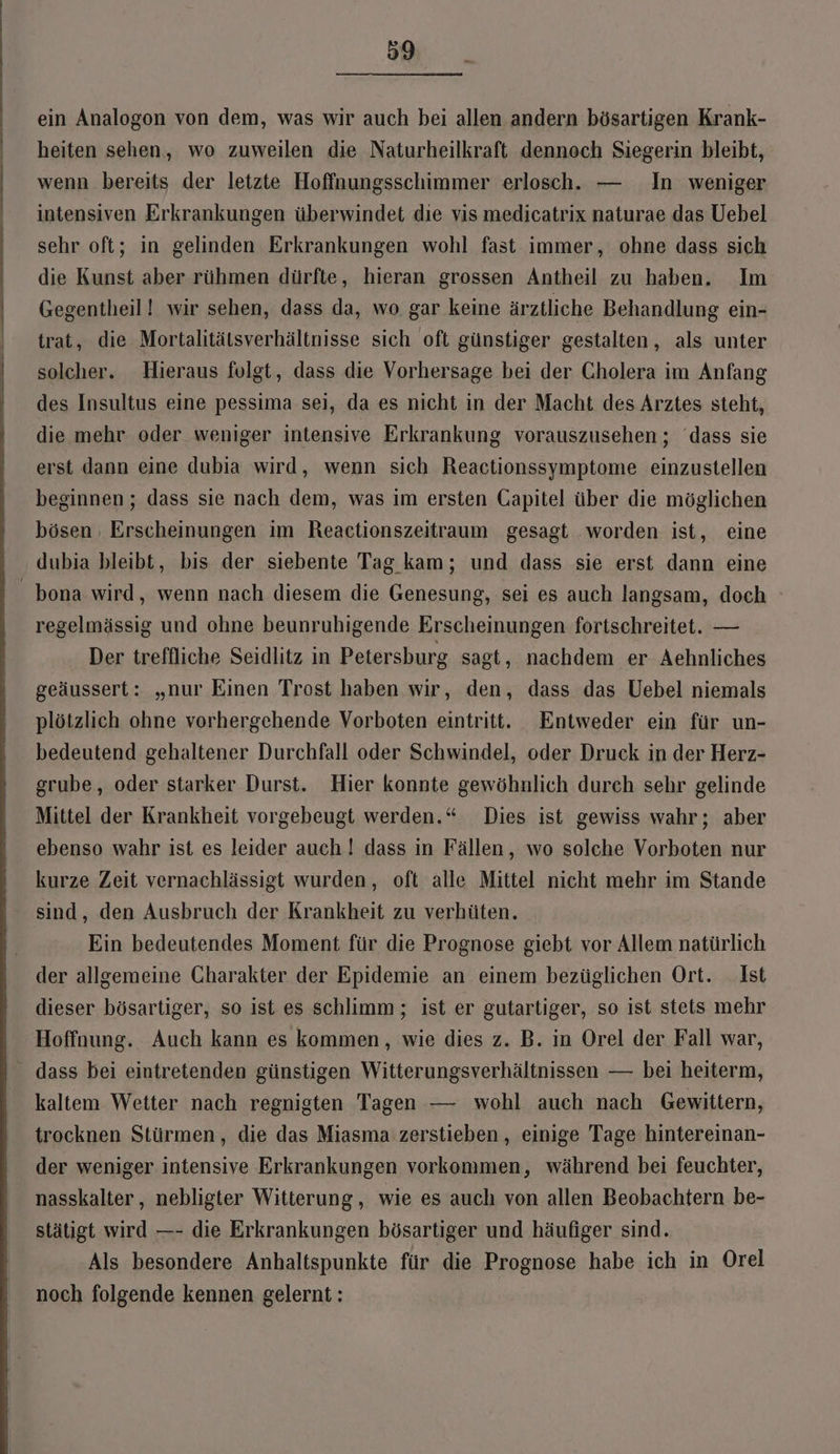 ) ein Analogon von dem, was wir auch bei allen andern bösartigen Krank- heiten sehen, wo zuweilen die Naturheilkraft dennoch Siegerin bleibt, wenn bereits der letzte Hoffnungsschimmer erlosch. — In weniger intensiven Erkrankungen überwindet die vis medicatrix naturae das Uebel sehr oft; in gelinden Erkrankungen wohl fast immer, ohne dass sich die Kunst aber rühmen dürfte, hieran grossen Antheil zu haben. Im Gegentheil! wir sehen, dass da, wo gar keine ärztliche Behandlung ein- trat, die Mortalitätsverhältnisse sich oft günstiger gestalten, als unter solcher. Hieraus folgt, dass die Vorhersage bei der Cholera im Anfang des Insultus eine pessima sei, da es nicht in der Macht des Arztes steht, die mehr oder weniger intensive Erkrankung vorauszusehen; dass sie erst dann eine dubia wird, wenn sich Reactionssymptome einzustellen beginnen; dass sie nach dem, was im ersten Gapitel über die möglichen bösen Erscheinungen im Reactionszeitraum gesagt worden ist, eine dubia bleibt, bis der siebente Tag kam; und dass sie erst dann eine - bona wird, wenn nach diesem die Genesung, sei es auch langsam, doch regelmässig und ohne beunruhigende Erscheinungen fortschreitet. — Der treffliche Seidlitz in Petersburg sagt, nachdem er Aehnliches geäussert: „nur Einen Trost haben wir, den, dass das Uebel niemals plötzlich ohne vorhergehende Vorboten eintritt. Entweder ein für un- bedeutend gehaltener Durchfall oder Schwindel, oder Druck in der Herz- grube, oder starker Durst. Hier konnte gewöhnlich durch sehr gelinde Mittel der Krankheit vorgebeugt werden.“ Dies ist gewiss wahr; aber ebenso wahr ist es leider auch! dass in Fällen, wo solche Vorboten nur kurze Zeit vernachlässigt wurden, oft alle Mittel nicht mehr im Stande sind, den Ausbruch der Krankheit zu verhüten. Ein bedeutendes Moment für die Prognose giebt vor Allem natürlich der allgemeine Charakter der Epidemie an einem bezüglichen Ort. Ist dieser bösartiger, so ist es schlimm; ist er gutarliger, so ist stets mehr Hoffnung. Auch kann es kommen , wie dies z. B. in Orel der Fall war, dass bei eintretenden günstigen Witterungsverhältnissen — bei heiterm, kaltem Wetter nach regnigten Tagen — wohl auch nach Gewittern, trocknen Stürmen, die das Miasma zerstieben , einige Tage hintereinan- der weniger intensive Erkrankungen vorkommen, während bei feuchter, nasskalter,, nebligter Witterung , wie es auch von allen Beobachtern be- stätigt wird —- die Erkrankungen bösartiger und häufiger sind. Als besondere Anhaltspunkte für die Prognose habe ich in Orel noch folgende kennen gelernt: