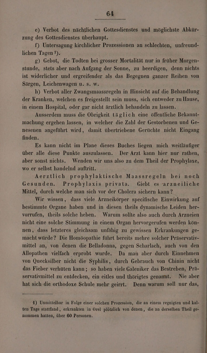 e) Verbot des nächtlichen Gottesdienstes und möglichste Abkür- zung des Gottesdienstes überhaupt. f) Untersagung kirchlicher Prozessionen an schlechten, unfreund- lichen Tagen ?). g) Gebot, die Todten bei grosser Mortalität nur in früher Morgen- stunde, stets aber nach Aufgang der Sonne, zu beerdigen, denn nichts ist widerlicher und ergreifender als das Begegnen ganzer Reihen von Särgen, Leichenwagen u. s. w. h) Verbot aller Zwangsmaassregeln in Hinsicht auf die Behandlung der Kranken, welchen es freigestellt sein muss, sich entweder zu Hause, in einem Hospital, oder gar nicht ärztlich behandeln zu lassen. Ausserdem muss die Obrigkeit täglich eine öffentliche Bekannt- machung ergehen lassen, in welcher die Zahl der Gestorbenen und Ge- nesenen angeführt wird, damit übertriebene Gerüchte nicht Eingang finden. Es kann nicht im Plane dieses Buches liegen mich weitläufiger über alle diese Punkte auszulassen. Der Arzt kann hier nur rathen, aber sonst nichts. Wenden wir uns also zu dem Theil der Prophylaxe, wo er selbst handelnd auftritt. Aerztlich prophylaktische Maassregeln bei noch Gesunden. Prophylaxis privata. Giebt es arzneiliche Mittel, durch welche man sich vor der Cholera sichern kann ? Wir wissen, dass viele Arzneikörper specifische Einwirkung auf bestimmte Organe haben und in diesen theils dynamische Leiden her- vorrufen, theils solche heben. Warum sollte also auch durch Arzneien nicht eine solche Stimmung in einem Organ hervorgerufen werden kön- nen, dass letzteres gleichsam unfähig zu gewissen Erkrankungen ge- macht würde? Die Homöopathie führt bereits mehre solcher Präservativ- mittel an, von denen die Belladonna, gegen Scharlach, auch von den Allopathen vielfach erprobt wurde. Da man aber durch Einnehmen von Quecksilber nicht die Syphilis, durch Gebrauch von Chinin nicht das Fieber verhüten kann ; so haben viele Galeniker das Bestreben, Prä- servativmittel zu entdecken, ein eitles und thörigtes genamt. Nie aber hat sich die orthodoxe Schule mehr geirrt. Denn warum soll nur das, 4) Unmittelbar in Folge einer solchen Prozession, die an einem regnigten und kal- nommen hatten, über 60 Personen.