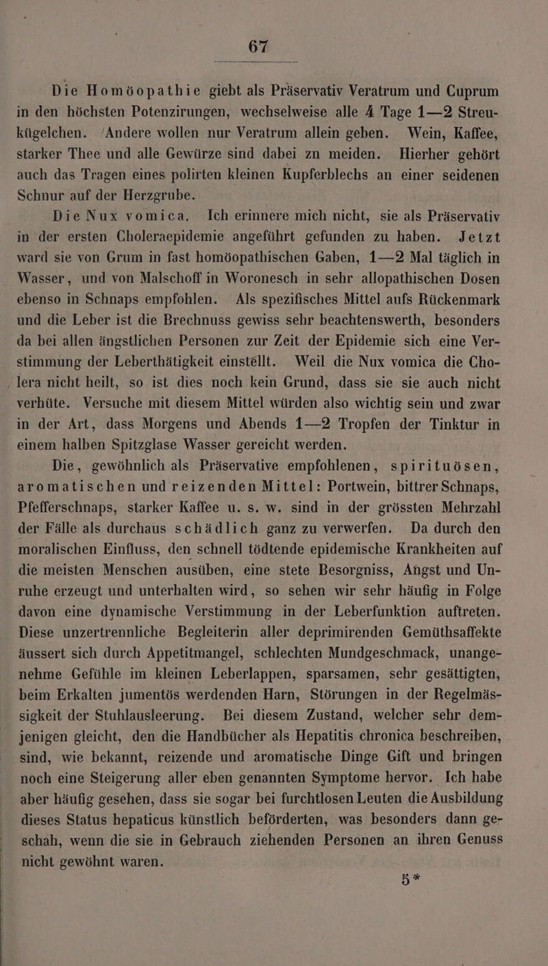 Die Homöopathie giebt als Präservativ Veratrum und Cuprum in den höchsten Potenzirungen, wechselweise alle 4 Tage 1—2 Streu- kügelchen. Andere wollen nur Veratrum allein geben. Wein, Kaffee, starker Thee und alle Gewürze sind dabei zn meiden. Hierher gehört auch das Tragen eines polirten kleinen Kupferblechs an einer seidenen Schnur auf der Herzgrube. Die Nux vomica. Ich erinnere mich nicht, sie als Präservativ in der ersten Choleraepidemie angeführt gefunden zu haben. Jetzt ward sie von Grum in fast homöopathischen Gaben, 1—2 Mal täglich in Wasser, und von Malschoff in Woronesch in sehr allopathischen Dosen ebenso in Schnaps empfohlen. Als spezifisches Mittel aufs Rückenmark und die Leber ist die Brechnuss gewiss sehr beachtenswerth, besonders da bei allen ängstlichen Personen zur Zeit der Epidemie sich eine Ver- stimmung der Leberthätigkeit einstellt. Weil die Nux vomica die Cho- ‚ lera nicht heilt, so ist dies noch kein Grund, dass sie sie auch nicht verhüte. Versuche mit diesem Mittel würden also wichtig sein und zwar in der Art, dass Morgens und Abends 1—2 Tropfen der Tinktur in einem halben Spitzglase Wasser gereicht werden. Die, gewöhnlich als Präservative empfohlenen, spirituösen, aromatischen und reizenden Mittel: Portwein, bittrer Schnaps, Pfefferschnaps, starker Kaffee u. s. w. sind in der grössten Mehrzahl der Fälle als durchaus schädlich ganz zu verwerfen. Da durch den moralischen Einfluss, den schnell tödtende epidemische Krankheiten auf die meisten Menschen ausüben, eine stete Besorgniss, Angst und Un- ruhe erzeugt und unterhalten wird, so sehen wir sehr häufig in Folge davon eine dynamische Verstimmung in der Leberfunktion auftreten. Diese unzertrennliche Begleiterin aller deprimirenden Gemüthsaffekte äussert sich durch Appetitmangel, schlechten Mundgeschmack, unange- nehme Gefühle im kleinen Leberlappen, sparsamen, sehr gesättigten, beim Erkalten jumentös werdenden Harn, Störungen in der Regelmäs- sigkeit der Stuhlausleerung. Bei diesem Zustand, welcher sehr dem-. jenigen gleicht, den die Handbücher als Hepatitis chronica beschreiben, sind, wie bekannt, reizende und aromatische Dinge Gift und bringen noch eine Steigerung aller eben genannten Symptome hervor. Ich habe aber häufig gesehen, dass sie sogar bei furchtlosen Leuten die Ausbildung dieses Status hepaticus künstlich beförderten, was besonders dann ge- schah, wenn die sie in Gebrauch ziehenden Personen an ihren Genuss nicht gewöhnt waren. H#