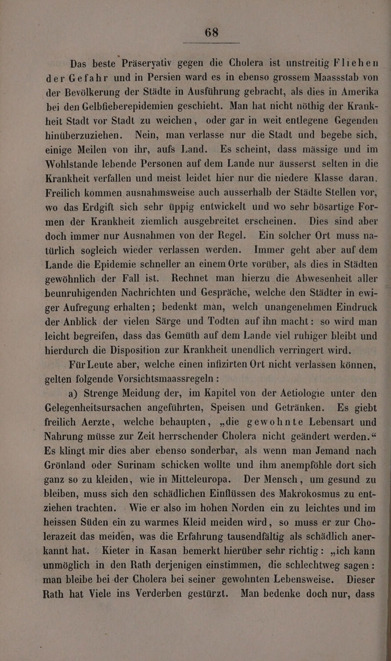 Das beste Präseryativ gegen die Cholera ist unstreitig Fliehen der Gefahr und in Persien ward es in ebenso grossem Maassstab von der Bevölkerung der Städte in Ausführung gebracht, als dies in Amerika bei den Gelbfieberepidemien geschieht. Man hat nicht nöthig der Krank- heit Stadt vor Stadt zu weichen, oder gar in weit entlegene Gegenden hinüberzuziehen. Nein, man verlasse nur die Stadt und begebe sich, einige Meilen von ihr, aufs Land. Es scheint, dass mässige und im Wohlstande lebende Personen auf dem Lande nur äusserst selten in die Krankheit verfallen und meist leidet hier nur die niedere Klasse daran. Freilich kommen ausnahmsweise auch ausserhalb der Städte Stellen vor, wo das Erdgift sich sehr üppig entwickelt und wo sehr bösartige For- men der Krankheit ziemlich ausgebreitet erscheinen. Dies sind aber doch immer nur Ausnahmen von der Regel. Ein solcher Ort muss na- türlich sogleich wieder verlassen werden. Immer geht aber auf dem Lande die Epidemie schneller an einem Orte vorüber, als dies in Städten gewöhnlich der Fall ist. Rechnet man hierzu die Abwesenheit aller beunruhigenden Nachrichten und Gespräche, welche den Städter in ewi- ger Aufregung erhalten; bedenkt man, welch unangenehmen Eindruck der Anblick der vielen Särge und Todten auf ihn macht: so wird man leicht begreifen, dass das Gemüth auf dem Lande viel ruhiger bleibt und hierdurch die Disposition zur Krankheit unendlich verringert wird. Für Leute aber, welche einen infizirten Ort nicht verlassen können, gelten folgende Vorsichtsmaassregeln : a) Strenge Meidung der, im Kapitel von der Aetiologie unter den Gelegenheitsursachen angeführten, Speisen und Getränken. Es giebt freilich Aerzte, welche behaupten, „die gewohnte Lebensart und Nahrung müsse zur Zeit herrschender Cholera nicht geändert werden.“ Es klingt.mir dies aber ebenso sonderbar, als wenn man Jemand nach Grönland oder Surinam schicken wollte und ihm anempföhle dort sich ganz so zu kleiden, wie in Mitteleuropa. Der Mensch, um gesund zu bleiben, muss sich den schädlichen Einflüssen des Makrokosmus zu ent- ziehen trachten. Wie er also im hohen Norden ein zu leichtes und im heissen Süden ein zu warmes Kleid meiden wird, so muss er zur Cho- lerazeit das meiden, was die Erfahrung tausendfältig als schädlich aner- kannt hat. Kieter in Kasan bemerkt hierüber sehr richtig: „ich kann unmöglich in den Rath derjenigen einstimmen, die schlechtweg sagen : man bleibe bei.der Cholera bei seiner gewohnten Lebensweise. Dieser Rath hat Viele ins Verderben gestürzt. Man bedenke doch nur, dass