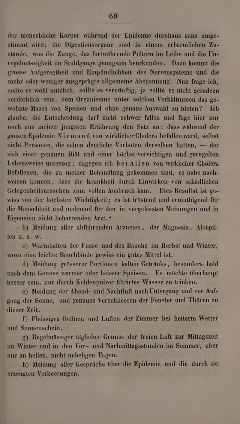 der menschliche Körper während der Epidemie durchaus ganz umge- stimmt wird; die Digestionsorgane sind in einem erbärmlichen Zu- stande, was die Zunge, das fortwährende Poltern im Leibe und die Un- regelmässigkeit im Stuhlgange genugsam beurkunden. Dazu kommt die grosse Aufgeregtheit und Empfindlichkeit des Nervensystems und die mehr oder weniger ausgeprägte allgemeine Abspannung. Nun frage ich, sollte es wohl nützlich, sollte es vernünftig, ja sollte es nicht geradezu verderblich sein, dem Organismus unter solchen Verhältnissen das ge- wohnte Maass von Speisen und ohne genaue Auswahl zu bieten? Ich glaube, die Entscheidung darf nicht schwer fallen und füge hier nur noch aus meiner jüngsten Erfahrung den Satz an: dass während der ganzen Epidemie Niemand von wirklicher Cholera befallen ward, selbst nicht Personen, die schon deutliche Vorboten derselben hatten, — der sich einer genauen Diät und einer höchst vorsichtigen und geregelten Lebensweise unterzog; dagegen ich bei Allen von wirklicher Cholera _ Befallenen, die zu meiner Behandlung gekommen sind, es habe nach- weisen können, dass die Krankheit durch Einwirken von schädlichen Gelegenheitsursachen zum vollen Ausbruch kam. Dies Resultat ist ge- wiss von der höchsten Wichtigkeit; es ist tröstend und ermuthigend für die Menschheit und mahnend für den in vorgefassten Meinungen und in Eigensinn nicht beharrenden Arzt.“ b) Meidung aller abführenden Arzneien, der Magnesia, Aloepil- len u.-S..w. c) Warmhalten der Füsse und des Bauchs im Herbst und Winter, wozu eine leichte Bauchbinde gewiss ein gutes Mittel ist. d) Meidung grösserer Portionen kalten Getränks, besonders bald nach dem Genuss warmer oder heisser Speisen. Es möchte überhaupt besser sein, nur durch Kohlenpulver filtrirtes Wasser zu trinken. e) Meidung der Abend- und Nachtluft nach Untergang und vor Auf- gang der Sonne, und genaues Verschliessen der Fenster und Thüren zu dieser Zeit. f) Fleissiges Oeffnen und Lüften der Zimmer bei heiterm Wetter und Sonnenschein. g) Regelmässiger täglicher Genuss der freien Luft zur Mittagszeit im Winter und in den Vor- und Nachmittagsstunden im Sommer, aber nur an hellen, nicht nebeligen Tagen. h) Meidung aller Gespräche über die Epidemie und die durch sie erzeugten Verheerungen.