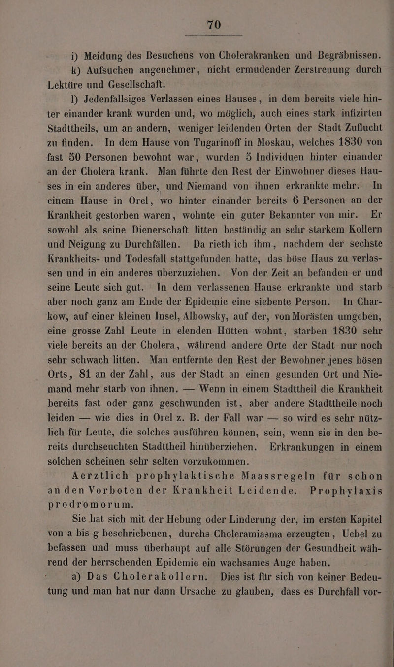 i) Meidung des Besuchens von Cholerakranken und Begräbnissen. k) Aufsuchen angenehmer, nicht ermüdender Zerstreuung durch Lektüre und Gesellschaft. ]) Jedenfallsiges Verlassen eines Hauses, in dem bereits viele hin- ter einander krank wurden und, wo möglich, auch eines stark infizirten Stadttheils, um an andern, weniger leidenden Orten der Stadt Zuflucht zu finden. In dem Hause von Tugarinoff in Moskau, welches 1830 von fast 50 Personen bewohnt war, wurden 5 Individuen hinter einander an der Cholera krank. Man führte den Rest der Einwohner dieses Hau- ses in ein anderes über, und Niemand von ihnen erkrankte mehr. In einem Hause in Orel, wo hinter einander bereits 6 Personen an der Krankheit gestorben waren, wohnte ein guter Bekannter von mir. Er sowohl als seine Dienerschaft litten beständig an sehr starkem Kollern und Neigung zu Durchfällen. Da rieth ich ihm, nachdem der sechste Krankheits- und Todesfall stattgefunden hatte, das böse Haus zu verlas- sen und in ein anderes überzuziehen. Von der Zeit an befanden er und seine Leute sich gut. In dem verlassenen Hause erkrankte und starb aber noch ganz am Ende der Epidemie eine siebente Person. In Char- kow, auf einer kleinen Insel, Albowsky, auf der, von Morästen umgeben, eine grosse Zahl Leute in elenden Hütten wohnt, starben 1830 sehr viele bereits an der Cholera, während andere Orte der Stadt nur noch sehr schwach litten. Man entfernte den Rest der Bewohner jenes bösen Orts, 81 an der Zahl, aus der Stadt an einen gesunden Ort und Nie- mand mehr starb von ihnen. — Wenn in einem Stadttheil die Krankheit bereits fast oder ganz geschwunden ist, aber andere Stadttheile noch leiden — wie dies in Orel z. B. der Fall war — so wird es sehr nütz- lıch für Leute, die solches ausführen können, sein, wenn sie in den be- reits durchseuchten Stadttheil hinüberziehen. Erkrankungen in einem solchen scheinen sehr selten vorzukommen. Aerztlich prophylaktische Maassregeln für schon anden Vorboten der Krankheit Leidende. Prophylaxis prodromorum. Sie hat sich mit der Hebung oder Linderung der, im ersten Kapitel von a bis g beschriebenen, durchs Choleramiasma erzeugten, Uebel zu befassen und muss überhaupt auf alle Störungen der Gesundheit wäh- rend der herrschenden Epidemie ein wachsames Auge haben. a) Das CGholerakollern. Dies ist für sich von keiner Bedeu- tung und man hat nur dann Ursache zu glauben, dass es Durchfall vor-