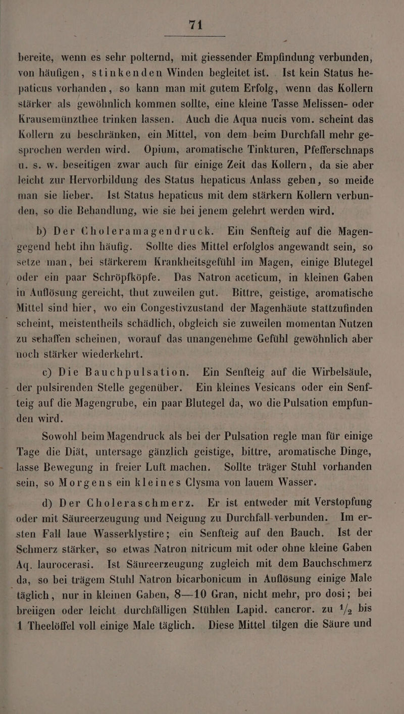 bereite, wenn es sehr polternd, mit giessender Empfindung verbunden, von häufigen, stinkenden Winden begleitet ist. . Ist kein Status he- palicus vorhanden, so kann man mit gutem Erfolg, wenn das Kollern stärker als gewöhnlich kommen sollte, eine kleine Tasse Melissen- oder Krausemünzthee trinken lassen. Auch die Aqua nueis vom. scheint das Kollern zu beschränken, ein Mittel, von dem. beim Durchfall mehr ge- sprochen werden wird. Opium, aromatische Tinkturen, Pfefferschnaps u. s. w. beseitigen zwar auch für einige Zeit das Kollern, da sie aber leicht zur Hervorbildung des Status hepaticus Anlass geben, so meide man sie lieber. Ist Status hepaticus mit dem stärkern Kollern verbun- den, so die Behandlung, wie sie bei jenem gelehrt werden wird. b) Der Gholeramagendruck. Ein Senfteig auf die Magen- gegend hebt ihn häufig. Sollte dies Mittel erfolglos angewandt sein, so setze man, bei stärkerem Krankheitsgefühl im Magen, einige Blutegel oder ein paar Schröpfköpfe. Das Natron aceticum, in kleinen Gaben in Auflösung gereicht, thut zuweilen gut. Bittre, geistige, aromatische Mittel sind hier, wo ein Gongestivzustand der Magenhäute stattzufinden scheint, meistentheils schädlich, obgleich sie zuweilen momentan Nutzen zu sehaffen scheinen, worauf das unangenehme Gefühl gewöhnlich aber noch stärker wiederkehrt. c) Die Bauchpulsation. Ein Senfteig auf die Wirbelsäule, - der pulsirenden Stelle gegenüber. Ein kleines Vesicans oder ein Senf- teig auf die Magengrube, ein paar Blutegel da, wo die Pulsation empfun- den wird. Sowohl beim Magendruck als bei der Pulsation regle man für einige Tage die Diät, untersage gänzlich geistige, bittre, aromatische Dinge, lasse Bewegung in freier Luft machen. Sollte träger Stuhl vorhanden sein, so Morgens ein kleines Glysma von lauem Wasser. d) Der Choleraschmerz. Er ist entweder mit Verstopfung oder mit Säureerzeugung und Neigung zu Durchfall-verbunden. Im er- sten Fall laue Wasserklystire; ein Senfteig auf den Bauch, Ist der Schmerz stärker, so etwas Natron nitricum mit oder ohne kleine Gaben Aq. laurocerasi. Ist Säureerzeugung zugleich mit dem Bauchschmerz da, so bei trägem Stuhl Natron bicarbonicum in Auflösung einige Male täglich, nur in kleinen Gaben, 8—10 Gran, nicht mehr, pro dosi; bei breiigen oder leicht durchfälligen Stühlen Lapid. cancror. zu 1/, bis 1 Theelöffel voll einige Male täglich. Diese Mittel tilgen die Säure und