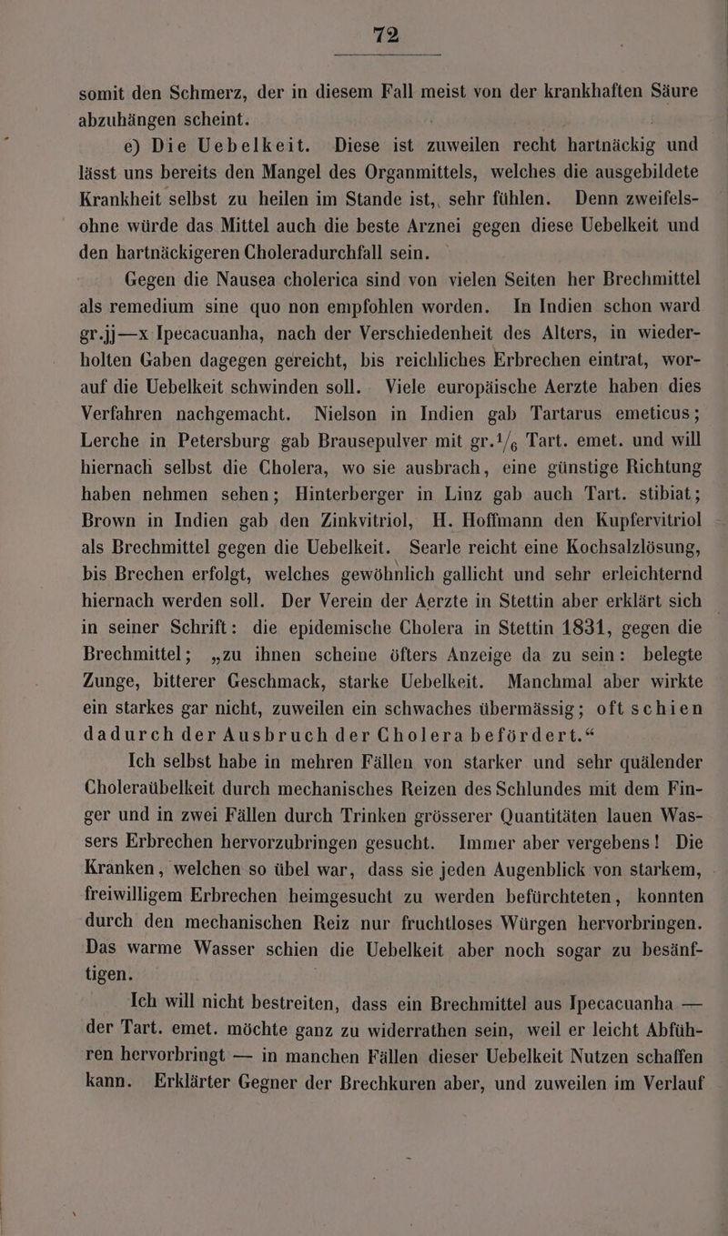somit den Schmerz, der in diesem Fall meist von der krankhaften Säure abzuhängen scheint. . | e) Die Uebelkeit. Diese ist zuweilen recht hartnäckig und lässt uns bereits den Mangel des Organmittels, welches die ausgebildete Krankheit selbst zu heilen im Stande ist, sehr fühlen. Denn zweifels- ohne würde das Mittel auch die beste Arznei gegen diese Uebelkeit und den hartnäckigeren Choleradurchfall sein. Gegen die Nausea cholerica sind von vielen Seiten her Brechmittel als remedium sine quo non empfohlen worden. In Indien schon ward gr.jj—x Ipecacuanha, nach der Verschiedenheit des Alters, in wieder- holten Gaben dagegen gereicht, bis reichliches Erbrechen eintrat, wor- auf die Uebelkeit schwinden soll. Viele europäische Aerzte haben: dies Verfahren nachgemacht. Nielson in Indien gab Tartarus emeticus; Lerche in Petersburg gab Brausepulver mit gr.t/, Tart. emet. und will hiernach selbst die Cholera, wo sie ausbrach, eine günstige Richtung haben nehmen sehen; Hinterberger in Linz gab auch Tart. stibiat ; Brown in Indien gab den Zinkvitriol, H. Hoffmann den Kupfervitriol als Brechmittel gegen die Uebelkeit. Searle reicht eine Kochsalzlösung, bis Brechen erfolgt, welches gewöhnlich gallicht und sehr erleichternd hiernach werden soll. Der Verein der Aerzte in Stettin aber erklärt sich in seiner Schrift: die epidemische Cholera in Stettin 1831, gegen die Brechmittel; „zu ihnen scheine öfters Anzeige da zu sein: belegte Zunge, bitterer Geschmack, starke Uebelkeit. Manchmal aber wirkte ein starkes gar nicht, zuweilen ein schwaches übermässig; oftschien dadurch der Ausbruch der Cholera befördert.“ Ich selbst habe in mehren Fällen von starker und sehr quälender Choleraübelkeit durch mechanisches Reizen des Schlundes mit dem Fin- ger und in zwei Fällen durch Trinken grösserer Quantitäten lauen Was- sers Erbrechen hervorzubringen gesucht. Immer aber vergebens! Die Kranken , welchen so übel war, dass sie jeden Augenblick von starkem, - freiwilligem Erbrechen heimgesucht zu werden befürchteten, konnten durch den mechanischen Reiz nur fruchtloses Würgen hervorbringen. Das warme Wasser schien die Uebelkeit aber noch sogar zu besänf- tigen. Ich will nicht bestreiten, dass ein Brechmittel aus Ipecacuanha — der Tart. emet. möchte ganz zu widerrathen sein, weil er leicht Abfüh- ren hervorbringt — in manchen Fällen dieser Uebelkeit Nutzen schaffen kann. Erklärter Gegner der Brechkuren aber, und zuweilen im Verlauf