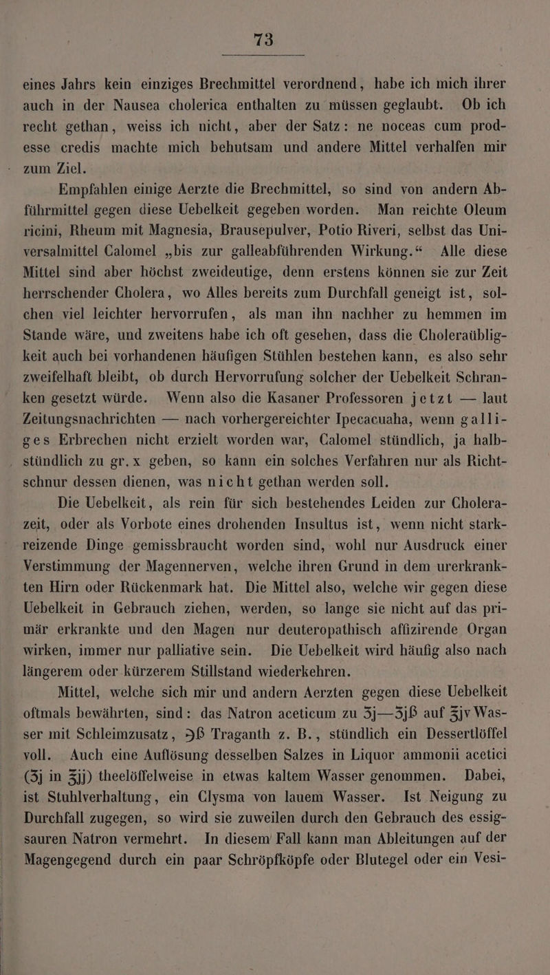 eines Jahrs kein einziges Brechmittel verordnend, habe ich mich ihrer auch in der Nausea cholerica enthalten zu müssen geglaubt. Ob ich recht gethan, weiss ich nicht, aber der Satz: ne noceas cum prod- esse credis machte mich behutsam und andere Mittel verhalfen mir zum Ziel. Empfahlen einige Aerzte die Brechmittel, so sind von andern Ab- führmittel gegen diese Uebelkeit gegeben worden. Man reichte Oleum ricini, Rheum mit Magnesia, Brausepulver, Potio Riveri, selbst das Uni- versalmittel Calomel „bis zur galleabführenden Wirkung.“ Alle diese Mittel sind aber höchst zweideutige, denn erstens können sie zur Zeit herrschender Cholera, wo Alles bereits zum Durchfall geneigt ist, sol- chen viel leichter hervorrufen, als man ihn nachher zu hemmen im Stande wäre, und zweitens habe ich oft gesehen, dass die Choleraüblig- keit auch bei vorhandenen häufigen Stühlen bestehen kann, es also sehr zweifelhaft bleibt, ob durch Hervorrufung solcher der Uebelkeit Schran- ken gesetzt würde. Wenn also die Kasaner Professoren jetzt — laut Zeitungsnachrichten — nach vorhergereichter Ipecacuaha, wenn galli- ges Erbrechen nicht erzielt worden war, Galomel stündlich, ja halb- schnur dessen dienen, was nicht gethan werden soll. Die Uebelkeit, als rein für sich bestehendes Leiden zur Cholera- zeit, oder als Vorbote eines drohenden Insultus ist, wenn nicht stark- reizende Dinge gemissbraucht worden sind, wohl nur Ausdruck einer Verstimmung der Magennerven, welche ihren Grund in dem urerkrank- ten Hirn oder Rückenmark hat. Die Mittel also, welche wir gegen diese Uebelkeit in Gebrauch ziehen, werden, so lange sie nicht auf das pri- mär erkrankte und den Magen nur deuteropathisch affizirende Organ wirken, immer nur palliative sein. Die Uebelkeit wird häufig also nach längerem oder kürzerem Stillstand wiederkehren. Mittel, welche sich mir und andern Aerzten gegen diese Uebelkeit oftmals bewährten, sind: das Natron aceticum zu 3j—3jß auf 3jv Was- ser mit Schleimzusatz, IB Traganth z. B., stündlich ein Dessertlöffel voll. Auch eine Auflösung desselben Salzes in Liquor ammonii acetici (3j in 3jj) theelöffelweise in etwas kaltem Wasser genommen. Dabei, ist Stuhlverhaltung, ein Clysma von lauem Wasser. Ist Neigung zu Durchfall zugegen, so wird sie zuweilen durch den Gebrauch des essig- sauren Natron vermehrt. In diesem Fall kann man Ableitungen auf der Magengegend durch ein paar Schröpfköpfe oder Blutegel oder ein Vesi-