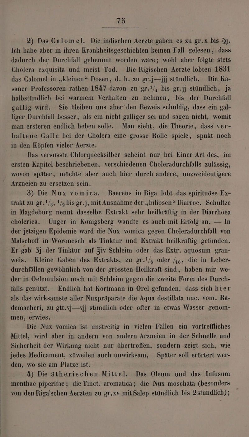 2) Das Galomel. Die indischen Aerzte gaben es zu gr.x bis J]. Ich habe aber in ihren Krankheitsgeschichten keinen Fall gelesen, dass dadurch der Durchfall gehemmt worden wäre; wohl aber folgte stets Cholera exquisita und meist Tod. Die Rigischen Aerzte lobten 1831 das Calomel in „kleinen“ Dosen, d. h. zu gr.j—jjj stündlich. Die Ka- saner Professoren rathen 1847 davon zu gr.!/, bis gr.jj stündlich, ja halbstündlich bei warmem Verhalten zu nehmen, bis der Durchfall gallig wird. Sie bleiben uns aber den Beweis schuldig, dass ein gal- liger Durchfall besser, als ein nicht galliger sei und sagen nicht, womit man ersteren endlich heben solle. Man sieht, die Theorie, dass ver- haltene Galle bei der Cholera eine grosse Rolle spiele, spukt noch in.den Köpfen vieler Aerzte. Das versüsste Ghlorquecksilber scheint nur bei Einer Art des, im ersten Kapitel beschriebenen, verschiedenen Choleradurchfalls zulässig, wovon später, möchte aber auch hier durch andere, unzweideutigere Arzneien zu ersetzen sein. 3) Die Nux vomica. Baerens in Riga lobt das spirituöse Ex- trakt zu gr.!/s, 1/s bis gr.], mit Ausnahme der „biliösen“ Diarröe. Schultze in Magdeburg nennt dasselbe Extrakt sehr heilkräftig in der Diarrhoea cholerica. Unger in Königsberg wandte es auch mit Erfolg an. — In der jetzigen Epidemie ward die Nux vomica gegen Choleradurchfall von Malschoff ın Woronesch als Tinktur und Extrakt heilkräftig gefunden. Er gab 3j der Tinktur auf Ziv Schleim oder das Extr. aquosum gran- weis. Kleine Gaben des Extrakts, zu gr.!/; oder /j6, die in Leber- durchfällen gewöhnlich von der grössten Heilkraft sind, haben mir we- der in Oelemulsion noch mit Schleim gegen die zweite Form des Durch- falls genützt. Endlich hat Kortmann in Orel gefunden, dass sich hier als das wirksamste aller Nuxpräparate die Aqua destillata nuc. vom. Ra- demacheri, zu gtt.v])—vjj stündlich oder öfter in etwas Wasser genom- men, erwies. Die Nux vomica ist unstreitig in vielen Fällen ein vortreflliches Mittel, wird aber in andern von andern Arzneien in der Schnelle und Sicherheit der Wirkung nicht nur übertroffen, sondern zeigt sich, wie jedes Medicament, züweilen auch unwirksam, Später soll erörtert wer- den, wo sie am Platze ist. 4) Die ätherischen Mittel. Das Oleum und das Infusum menthae piperitae; die Tinct. aromatica; die Nux moschata (besonders von den Riga’schen Aerzten zu gr,xv mitSalep stündlich bis 2stündlich);