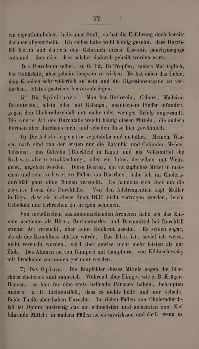 ein eigenthümlicher, heilsamer Stoff; so hat die Erfahrung doch bereits darüber abgeurtheilt. Ich selbst habe wohl häufig gesehn, dass Durch- fall beim und durch den Gebrauch dieser Essentia panchymagoga entstand, aber nie, dass solcher dadurch geheilt worden wäre. Das Petroleum selbst, zu 6, 12, 15 Tropfen, mehre Mal täglich, hat Heilkräfte, aber scheint langsam zu wirken. Es hat dabei das Ueble, dem Kranken sehr widerlich zu sein und die Digestionsorgane zu ver- derben, Status gastricus hervorzubringen. 5) Die Spirituosa. Man hat Rothwein, Cahors, Madeira, Branntwein, allein oder mit Galanga, spanischem Pfeffer infundirt, gegen den Choleradurchfall mit mehr oder weniger Erfolg angewandt. Die erste Art des Durchfalls weicht häufig diesen Mitteln, die andern Formen aber durchaus nicht und schaden diese hier gewöhnlich. 6) Die Adstringentia vegetabilia und metallica.. Meinem Wis- ' sen nach sind von den ersten nur die Ratanhia und Columbo (Mebes, Tilesius), das Gatechu (Blockfeld in Riga) und als Volksmittel die Schwarzbeerenabkochung, oder ein Infus. derselben mit Wein- geist, gegeben worden. Diese Beeren, ein vorzügliches Mittel in man- chen und sehr schweren Fällen von Diarrhöe, habe ich im Cholera- durchfall ganz ohne Nutzen versucht. Es handelte sich aber um die zweite Form des Durchfalls. Von den Adstringentien sagt Müller in Riga, dass sie in dieser Stadt 1831 nicht vertragen wurden, leicht Uebelkeit und Erbrechen zu erregen schienen. Von metallischen zusammenziehenden Arzneien habe ich das Zin- cum aceticum als Hirn-, Rückenmarks- und Darmmittel bei Durchfall zweiter Art versucht , aber keine Heilkraft gesehn. Es schien sogar, als ob der Bauchfluss stärker würde. Das Blei ist, soviel ich weiss, nicht versucht worden, wird aber gewiss nicht mehr leisten als der Zink, Das Alumen ist von Gumpert mit Camphora, von Kilduschewsky mit Brodkohle zusammen gerühmt worden. 7) Das Opium. Die Empfehler dieses Mittels gegen die Diar- rhoea cholerica sind zahlreich. Während aber Einige, wie z. B. Krüger- Hansen, es hier für eine stets helfende Panacee halten, behaupten Andere, z. B. Lichtenstädt, dass es nichts helfe und nur schade. Beide Theile aber haben Unrecht. In vielen Fällen von Choleradurch- fall ist Opium unstreitig das am schnellsten und sichersten zum Ziel führende Mittel; in andern Fällen ist es unwirksam und darf, wenn es