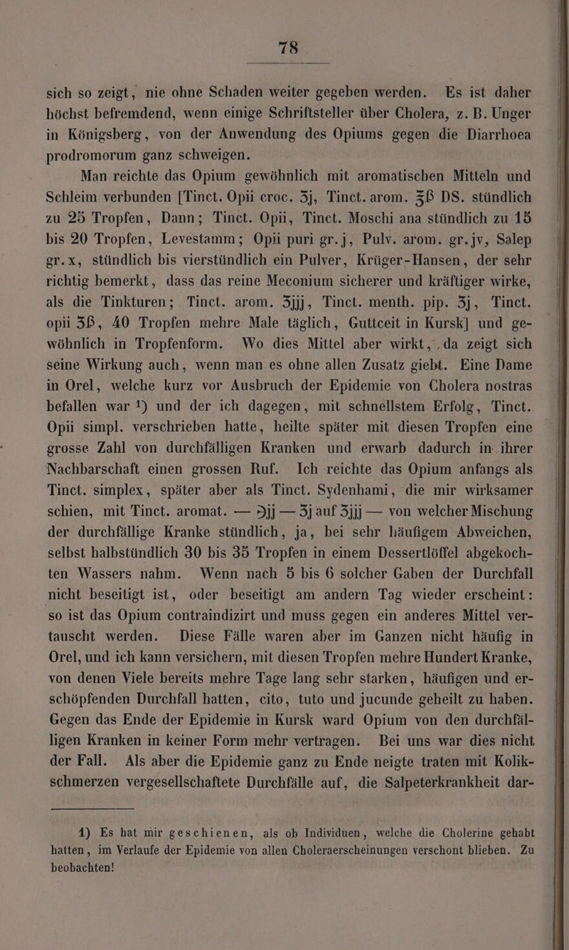 sich so zeigt, nie ohne Schaden weiter gegeben werden. Es ist daher höchst befremdend, wenn einige Schriftsteller über Cholera, z. B. Unger in Königsberg, von der Anwendung des Opiums gegen die Diarrhoea prodromorum ganz schweigen. Man reichte das Opium gewöhnlich mit aromatischen Mitteln und Schleim verbunden [Tinet. Opii eroc. 5j, Tinct. arom. 3B DS. stündlich zu 25 Tropfen, Dann; Tinct. Opii, Tinet. Moschi ana stündlich zu 15 bis 20 Tropfen, Levestamm; Opü puri gr.j, Pulv. arom. gr.jv, Salep gr.x, stündlich bis vierstündlich ein Pulver, Krüger-Hansen, der sehr richtig bemerkt, dass das reine Meconium sicherer und kräftiger wirke, als die Tinkturen; Tinct. arom. 3jjj, Tinct. menth. pip. 3j, Tinct. opi 3ß, A0 Tropfen mehre Male täglich, Guttceit in Kursk] und ge- wöhnlich in Tropfenform. Wo dies Mittel aber wirkt, .da zeigt sich seine Wirkung auch, wenn man es ohne allen Zusatz giebt. Eine Dame in Orel, welche kurz vor Ausbruch der Epidemie von Cholera nostras befallen war ?) und der ich dagegen, mit schnellstem Erfolg, Tinct. Opii simpl. verschrieben hatte, heilte später mit diesen Tropfen eine grosse Zahl von durchfälligen Kranken und erwarb dadurch in: ihrer Nachbarschaft einen grossen Ruf. Ich reichte das Opium anfangs als Tinct. simplex, später aber als Tinct. Sydenhami, die mir wirksamer schien, mit Tinet. aromat. — 9jj — 5j auf 3jjj] — von welcher Mischung der durchfällige Kranke stündlich, ja, bei sehr häufigem Abweichen, selbst halbstündlich 30 bis 35 Tropfen in einem Dessertlöffel abgekoch- ten Wassers nahm. Wenn nach 5 bis 6 solcher Gaben der Durchfall nicht beseitigt ist, oder beseitigt am andern Tag wieder erscheint: ‚so ist das Opium contraindizirt und muss gegen ein anderes Mittel ver- tauscht werden. Diese Fälle waren aber im Ganzen nicht häufig in Orel, und ich kann versichern, mit diesen Tropfen mehre Hundert Kranke, von denen Viele bereits mehre Tage lang sehr starken, häufigen und er- schöpfenden Durchfall hatten, cito, tuto und jucunde geheilt zu haben. Gegen das Ende der Epidemie in Kursk ward Opium von den durchfäl- ligen Kranken in keiner Form mehr vertragen. Bei uns war dies nicht der Fall. Als aber die Epidemie ganz zu Ende neigte traten mit Kolik- schmerzen vergesellschaftete Durchfälle auf, die Salpeterkrankheit dar- 14) Es hat mir geschienen, als ob Individuen, welche die Cholerine gehabt beobachten!