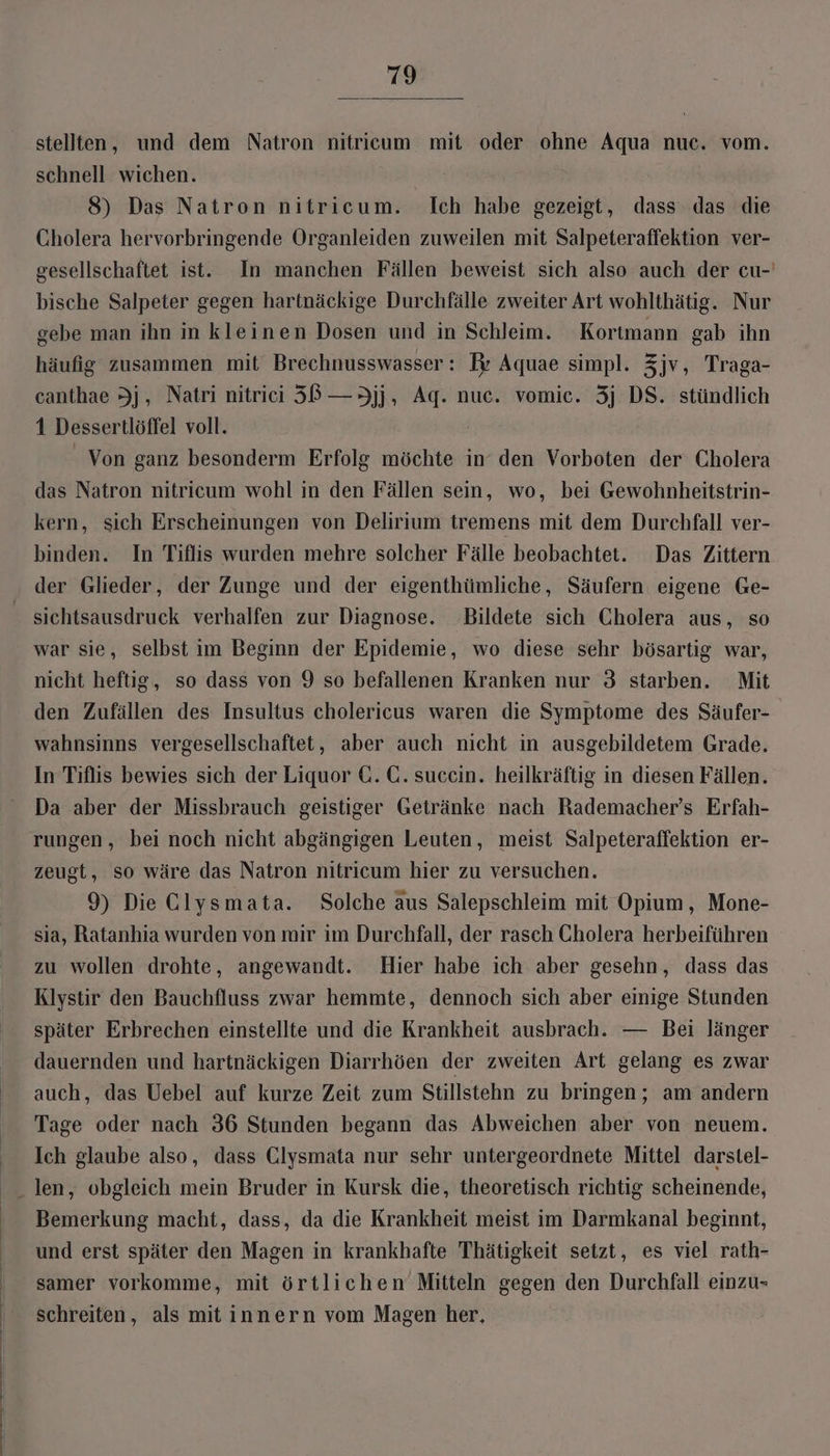 stellten, und dem Natron nitricum mit oder ohne Aqua nuc. vom. schnell wichen. 8) Das Natron nitricum. [Ich habe gezeigt, dass das die Cholera hervorbringende Organleiden zuweilen mit Salpeteraffektion ver- gesellschaftet ist. In manchen Fällen beweist sich also auch der cu- bische Salpeter gegen hartnäckige Durchfälle zweiter Art wohlthätig. Nur gebe man ihn in kleinen Dosen und in Schleim. Kortmann gab ihn häufig zusammen mit Brechnusswasser: Pr Aquae simpl. Zjv, Traga- canthae Jj, Natri nitrii 58 —3jj, Ag. nuc. vomic. 3j DS. stündlich 1 Dessertlöffel voll. Von ganz besonderm Erfolg möchte in’ den Vorboten der Cholera das Natron nitricum wohl in den Fällen sein, wo, bei Gewohnheitstrin- kern, sich Erscheinungen von Delirium tremens mit dem Durchfall ver- binden. In Tiflis wurden mehre solcher Fälle beobachtet. Das Zittern der Glieder, der Zunge und der eigenthümliche, Säufern eigene Ge- sichtsausdruck verhalfen zur Diagnose. Bildete sich Cholera aus, so war sie, selbst im Beginn der Epidemie, wo diese sehr bösartig war, nicht heftig, so dass von 9 so befallenen Kranken nur 3 starben. Mit den Zufällen des Insultus cholericus waren die Symptome des Säufer- wahnsinns vergesellschaftet, aber auch nicht in ausgebildetem Grade. In Tiflis bewies sich der Liquor C. C. sucein. heilkräftig in diesen Fällen. Da aber der Missbrauch geistiger Getränke nach Rademacher’s Erfah- rungen, bei noch nicht abgängigen Leuten, meist Salpeteraffektion er- zeugt, so wäre das Natron nitricum hier zu versuchen. 9) Die Clysmata. Solche aus Salepschleim mit Opium, Mone- sja, Ratanhia wurden von mir im Durchfall, der rasch Cholera herbeiführen zu wollen drohte, angewandt. Hier habe ich aber gesehn, dass das Klystir den Bauchfluss zwar hemmte, dennoch sich aber einige Stunden später Erbrechen einstellte und die Krankheit ausbrach. — Bei länger dauernden und hartnäckigen Diarrhöen der zweiten Art gelang es zwar auch, das Uebel auf kurze Zeit zum Stillstehn zu bringen; am andern Tage oder nach 36 Stunden begann das Abweichen aber von neuem. Ich glaube also, dass Clysmata nur sehr untergeordnete Mittel darstel- Bemerkung macht, dass, da die Krankheit meist im Darmkanal beginnt, und erst später den Magen in krankhafte Thätigkeit setzt, es viel rath- samer vorkomme, mit örtlichen Mitteln gegen den Durchfall einzu- schreiten, als mit innern vom Magen her,