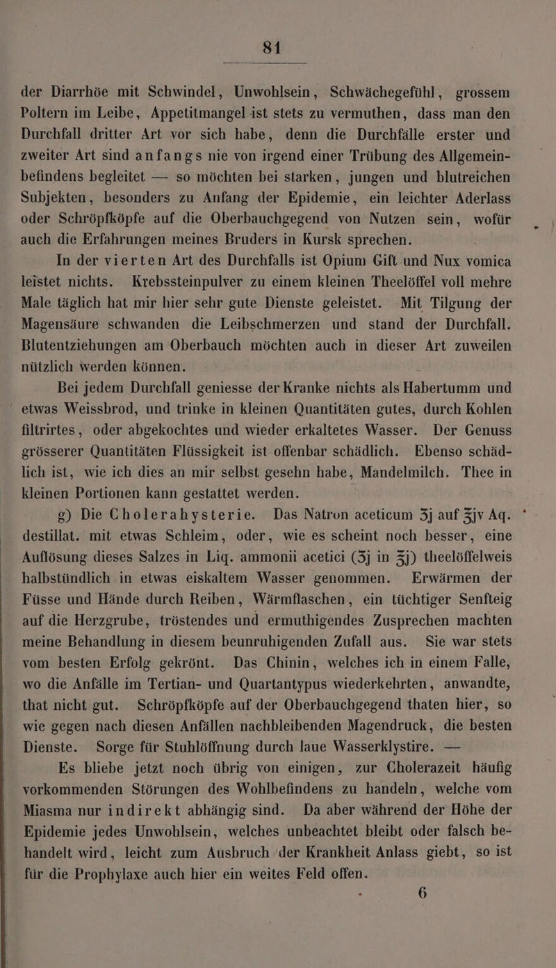der Diarrhöe mit Schwindel, Unwohlsein, Schwächegefühl, grossem Poltern im Leibe, Appetitmangel ist stets zu vermuthen, dass man den Durchfall dritter Art vor sich habe, denn die Durchfälle erster und zweiter Art sind anfangs nie von irgend einer Trübung des Allgemein- befindens begleitet — so möchten bei starken, jungen und blutreichen Subjekten, besonders zu Anfang der Epidemie, ein leichter Aderlass oder Schröpfköpfe auf die Oberbauchgegend von Nutzen sein, wofür auch die Erfahrungen meines Bruders in Kursk sprechen. In der vierten Art des Durchfalls ist Opium Gift und Nux vomica leistet nichts. Krebssteinpulver zu einem kleinen Theelöffel voll mehre Male täglich hat mir hier sehr gute Dienste geleistet. Mit Tilgung der Magensäure schwanden die Leibschmerzen und stand der Durchfall. Blutentziehungen am Oberbauch möchten auch in dieser Art zuweilen nützlich werden können. | Bei jedem Durchfall geniesse der Kranke nichts als Habertumm und ‘ etwas Weissbrod, und trinke in kleinen Quantitäten gutes, durch Kohlen filtrirtes, oder abgekochtes und wieder erkaltetes Wasser. Der Genuss grösserer Quantitäten Flüssigkeit ist offenbar schädlich. Ebenso schäd- lich ist, wie ich dies an mir selbst gesehn habe, Mandelmilch. Thee in kleinen Portionen kann gestattet werden. g) Die Cholerahysterie. Das Natron aceticum 3j auf Zjv Aq. ' destillat. mit etwas Schleim, oder, wie es scheint noch besser, eine Auflösung dieses Salzes in Liq. ammonii acetici (3] in 3]) theelöffelweis halbstündlich in etwas eiskaltem Wasser genommen. Erwärmen der Füsse und Hände durch Reiben, Wärmflaschen, ein tüchtiger Senfteig auf die Herzgrube, tröstendes und ermuthigendes Zusprechen machten meine Behandlung in diesem beunruhigenden Zufall aus. Sie war stets vom besten Erfolg gekrönt. Das Chinin, welches ich in einem Falle, wo die Anfälle im Tertian- und Quartantypus wiederkehrten, anwandte, that nicht gut. Schröpfköpfe auf der Oberbauchgegend thaten hier, so wie gegen nach diesen Anfällen nachbleibenden Magendruck, die besten Dienste. Sorge für Stuhlöffnung durch laue Wasserklystire.. — Es bliebe jetzt noch übrig von einigen, zur Gholerazeit häufig vorkommenden Störungen des Wohlbefindens zu handeln, welche vom Miasma nur indirekt abhängig sind. Da aber während der Höhe der Epidemie jedes Unwohlsein, welches unbeachtet bleibt oder falsch be- handelt wird, leicht zum Ausbruch ’der Krankheit Anlass giebt, so ist für die Prophylaxe auch hier ein weites Feld offen. 6