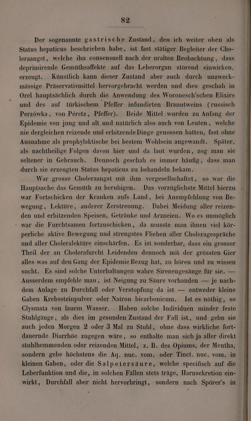 Der sogenannte gastrische Zustand, den ich weiter oben als Status hepaticus beschrieben habe, ist fast stätiger Begleiter der Cho- leraangst, welche ihn consensuell nach der uralten Beobachtung , dass deprimirende Gemüthsaffekte auf das Leberorgan störend einwirken, erzeugt. Künstlich kann dieser Zustand aber auch durch unzweck- mässige Präservativmittel hervorgebracht werden und dies geschah in Orel hauptsächlich durch die Anwendung des Woronesch’schen Elixirs und des auf türkischem Pfeffer infundirten Branntweins (russisch Perzöwka, von Peretz, Pfeffer). Beide Mittel wurden zu Anfang der Epidemie von jung und alt und natürlich also auch von Leuten, welche nie dergleichen reizende und erhitzende Dinge genossen hatten, fast ohne Ausnahme als prophylaktische bei bestem Wohlsein angewandt. Später, als nachtheilige Folgen davon hier und da laut wurden, zog man sie seltener in Gebrauch. Dennoch geschalı es immer häufig, dass man durch sie erzeugten Status hepaticus zu behandeln bekam. War grosse Gholeraangst mit ihm vergesellschaftet, so war die war Fortschicken der Kranken aufs Land, bei Anempfehlung von Be- wegung, Lektüre, anderer Zerstreuung. Dabei Meidung aller reizen- den und erhitzenden Speisen, Getränke und Arzneien. Wo es unmöglich war die Furchtsamen fortzuschicken, da musste man ihnen viel kör- perliche aktive Bewegung und strengstes Fliehen aller Choleragespräche und aller Choleralektüre einschärfen. Es ist sonderbar, dass ein grosser Theil der an Cholerafurcht Leidenden dennoch mit der grössten Gier alles was auf den Gang der Epidemie Bezug hat, zu hören und zu wissen sucht. Es sind solche Unterhaltungen wahre Sirenengesänge für sie. — Ausserdem empfehle man, ist Neigung zu Säure vorhanden — je nach- dem Anlage zu Durchfall oder Verstopfung da ist — entweder kleine Gaben Krebssteinpulver oder Natron bicarbonicum. Ist es nöthig, so Clysmata von lauem Wasser. Haben solche Individuen minder feste Stuhlgänge, als dies im gesunden Zustand der Fall ist, und gehn sie auch jeden Morgen 2 oder 3 Mal zu Stuhl, ohne dass wirkliche fort- dauernde Diarrhöe zugegen wäre, so enthalte man sich ja aller direkt stuhlhemmenden oder reizenden Mittel, z. B. des Opiums, der Mentha, sondern gebe höchstens die Aq. nuc. vom. oder Tinct. nuc. vom. in kleinen Gaben, oder die Salpetersäure, welche specifisch auf die ! Leberfunktion und die, in solchen Fällen stets träge, Harnsekretion ein- wirkt, Durchfall aber nicht hervorbringt, sondern nach Spörer’s in /