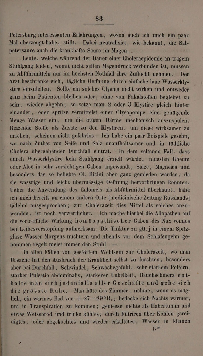 Petersburg interessanten Erfahrungen, wovon auch ich mich ein paar Mal überzeugt habe, still. Dabei neutralisirt, wie bekannt, die Sal- petersäure auch die krankhafte Säure im Magen. . | Leute, welche während der Dauer einer Choleraepidemie an trägem Stuhlgang leiden, womit nicht selten Magendruck verbunden ist, müssen zu Abführmitteln nur im höchsten Nothfall ihre Zuflucht nehmen. Der Arzt beschränke sich, tägliche Oeffnung durch einfache laue Wasserkly- stire einzuleiten. Sollte ein solches Glysma nicht wirken und entweder ganz beim Patienten bleiben oder, ohne von Fäkalstoffen begleitet zu sein, wieder abgehn; so setze man 2 oder 3 Klystire gleich hinter einander, oder spritze vermittelst einer Clysopompe eine genügende Menge Wasser ein, um die. trägen Därme mechanisch auszuspülen. Reizende Stoffe als Zusatz zu den Klystiren, um diese wirksamer zu machen, scheinen nicht gefahrlos. Ich habe ein paar Beispiele gesehn, wo nach Zuthat von Seife und Salz unaufhaltsamer und in tödtliche Cholera übergehender Durchfall eintrat. In dem seltenen Fall, dass durch Wasserklystire kein Stuhlgang erzielt würde, müssten Rheum oder Alo&amp; in sehr vorsichtigen Gaben angewandt, Salze, Magnesia und besonders das so beliebte Ol. Ricini aber ganz gemieden werden, da sje wässrige und leicht übermässige Oeffnung hervorbringen könnten. Ueber die Anwendung des Galomels als Abführmittel überhaupt, habe ich mich bereits an einem andern Orte [medicinische Zeitung Russlands] tadelnd ausgesprochen ; zur Cholerazeit dies Mittel als solches anzu- wenden, ist noch verwerflicher. Ich mache hierbei die Allopathen auf die vortreflliche Wirkung homöopathischer Gaben des Nux vomica bei Leibesverstopfung aufmerksam. Die Tinktur zu gtt.j in einem Spitz- glase Wasser Morgens nüchtern und Abends vor dem Schlafengehn ge- nommen regelt meist immer den Stuhl. — In allen Fällen von gestörtem Wohlsein zur Cholerazeit, wo man Ursache hat den Ausbruch der Krankheit selbst zu fürchten, besonders aber bei Durchfall, Schwindel, Schwächegefühl, sehr starkem Poltern, starker Pulsatio abdominalis, stärkerer Uebelkeit, Bauchschmerz ent- halte man sich jedenfalls aller Geschäfte und gebe sich die grösste Ruhe, Man hüte das Zimmer, nehme, wenn es mög- lich, ein warmes Bad von + 27—29°R,; bedecke sich Nachts wärmer, um in Transpiration zu kommen; geniesse nichts als Habertumm und etwas Weissbrod und trinke kühles, durch Filtriren über Kohlen gerei- nigtes, oder abgekochtes und wieder erkaltetes, Wasser in kleinen 6*