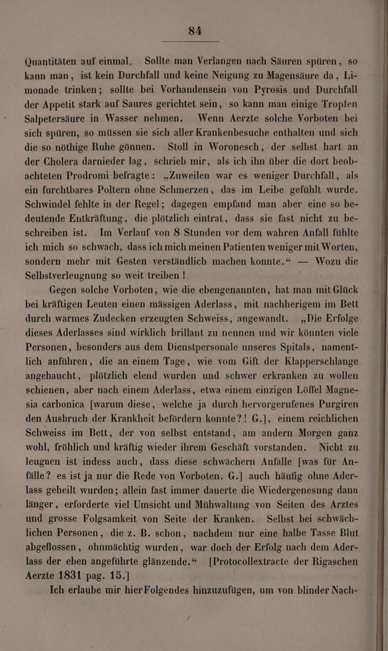 54 Quantitäten auf einmal. Sollte man Verlangen nach Säuren spüren , so kann man, ist kein Durchfall und keine Neigung zu Magensäure da, Li- monade trinken; sollte bei Vorhandensein von Pyrosis und Durchfall der Appetit stark auf Saures gerichtet sein, so kann man einige Tropfen Salpetersäure in Wasser nehmen. Wenn Aerzte solche Vorboten bei sich spüren, so müssen sie sich aller Krankenbesuche enthalten und sich die so nöthige Ruhe gönnen. Stoll in Woronesch, der selbst hart an der Cholera darnieder lag, schrieb mir, als ich ihn über die dort beob- achteten Prodromi befragte: „Zuweilen war es weniger Durchfall, als ein furchtbares Poltern ohne Schmerzen, das im Leibe gefühlt wurde. Schwindel fehlte in der Regel; dagegen empfand man aber eine so be- deutende Entkräftung, die plötzlich eintrat, dass sie fast nicht zu be- schreiben ist. Im Verlauf von 8 Stunden vor dem wahren Anfall fühlte ich mich so schwach, dass ich mich meinen Patienten weniger mit Worten, sondern mehr mit Gesten verständlich machen konnte.“ — Wozu die Selbstverleugnung so weit treiben | ; Gegen solche Vorboten, wie die ebengenannten, hat man mit Glück bei kräftigen Leuten einen mässigen Aderlass, mit nachherigem im Bett durch warmes Zudecken erzeugten Schweiss, angewandt. „Die Erfolge dieses Aderlasses sind wirklich brillant zu nennen und wir könnten viele Personen, besonders aus dem Dienstpersonale unseres Spitals, nament- lich anführen, die an einem Tage, wie vom Gift der Klapperschlange angehaucht, plötzlich elend wurden und schwer erkranken zu wollen schienen, aber nach einem Aderlass, etwa einem einzigen Löffel Magne- sia carbonica [warum diese, welche ja durch hervorgerufenes Purgiren den Ausbruch der Krankheit befördern konnte?! G.], einem reichlichen Schweiss im Bett, der von selbst entstand, am andern Morgen ganz wohl, fröhlich und kräftig wieder ihrem Geschäft vorstanden. Nicht zu leugnen ist indess auch, dass diese schwächern Anfälle [was für An- fälle? es ist ja nur die Rede von Vorboten. G.] auch häufig ohne Ader- lass geheilt wurden; allein fast immer dauerte die Wiedergenesung dann länger, erforderte viel Umsicht und Mühwaltung von Seiten des Arztes und grosse Folgsamkeit von Seite der Kranken. Selbst bei schwäch- lichen Personen, die z. B. schon, nachdem nur eine halbe Tasse Blut abgeflossen, ohnmächtig wurden, war doch der Erfolg nach dem Ader- lass der eben angeführte glänzende.“ [Protocollextracte der Rigaschen Aerzte 1831 pag. 15.] Ich erlaube mir hier Folgendes hinzuzufügen, um von blinder Nach-