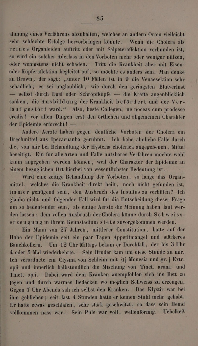 s5 ahmung eines Verfahrens abzuhalten, welches an andern Orten vielleicht sehr schlechte Erfolge hervorbringen könnte. Wenn die Cholera als reines Organleiden auftritt oder mit Salpeteraffektion verbunden ist, so wird ein solcher Aderlass in den Vorboten mehr oder weniger nützen, oder wenigstens nicht schaden. Tritt die Krankheit aber mit Eisen- oder Kupferaffektion begleitet auf, so möchte es anders sein. Man denke an Brown, der sagt: „unter 10 Fällen ist in 9 die Venaesektion sehr schädlich; es sei unglaublich, wie durch den geringsten Blutverlust — selbst durch Egel oder Schröpfköpfe — die Kräfte augenblicklich sanken, die Ausbildung der Krankheit befördert und der Ver- lauf gestört ward.“ Also, beste Gollegen, ne noceas cum prodesse credis! vor allen Dingen erst den örtlichen und allgemeinen Charakter der Epidemie erforscht ! — Andere Aerzte haben gegen deutliche Vorboten der Cholera ein Brechmittel aus Ipecacuanha gerühmt. Ich habe ähnliche Fälle durch die, von mir bei Behandlung der Hysteria cholerica angegebenen, Mittel beseitigt. Ein für alle Arten und Fälle nutzbares Verfahren möchte wohl kaum angegeben werden können, weil der Charakter der Epidemie an einem bezüglichen Ort hierbei von wesentlichster Bedeutung ist. Wird eine zeitige Behandlung der Vorboten, so lange das Organ- mittel, welches die Krankheit direkt heilt, noch nicht gefunden ist, immer genügend sein, den Ausbruch des Insultus zu verhüten? Ich glaube nicht und folgender Fall wird für die Entscheidung dieser Frage um so bedeutender sein, als einige Aerzte die Meinung haben laut wer- den lassen: dem vollen Ausbruch der Cholera könne durch Schweiss- erzeugung in ihrem Keimstadium stets zuvorgekommen werden. Ein Mann von 27 Jahren, mittlerer Constitution, hatte auf der Höhe der Epidemie seit ein paar Tagen Appetitmangel und stärkeres Bauchkollern. Um 12 Uhr Mittags bekam er Durchfall, der bis 3 Uhr 4 oder 5 Mal wiederkehrte. Sein Bruder kam um diese Stunde zu mir. Ich verordnete ein Clysma von Schleim mit I) Monesia und gr. Extr. opii und innerlich halbstündlich die Mischung von Tinct. arom. und Tinet. opii. Dabei ward dem Kranken anempfohlen sich ins Bett zu jegen und durch warmes Bedecken wo möglich Schweiss zu erzeugen. Gegen 7 Uhr Abends sah ich selbst den Kranken. Das Klystir war bei ihm geblieben; seit fast 4 Stunden hatte er keinen Stuhl mehr gehabt. Er hatte etwas geschlafen, sehr stark geschwitzt, so dass sein Hemd vollkommen nass war. Sein Puls war voll, wellenförmig. Uebelkeit